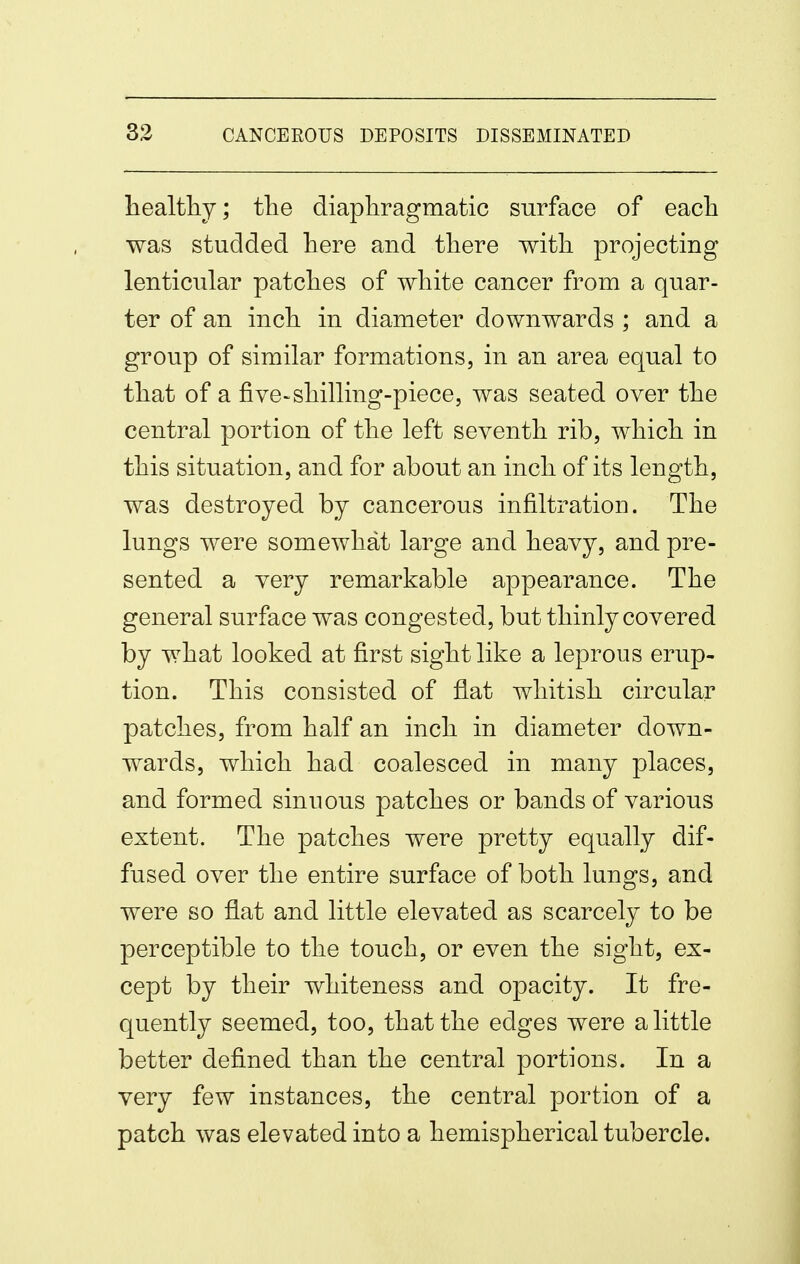 liealtliy; tlie diaphragmatic surface of each was studded here and there with projecting lenticular patches of white cancer from a quar- ter of an inch in diameter downwards ; and a group of similar formations, in an area equal to that of a five-shilling-piece, was seated over the central portion of the left seventh rib, which in this situation, and for about an inch of its length, was destroyed by cancerous infiltration. The lungs were somewhat large and heavy, and pre- sented a very remarkable appearance. The general surface was congested, but thinly covered by what looked at first sight like a leprous erup- tion. This consisted of flat whitish circular patches, from half an inch in diameter down- wards, which had coalesced in many places, and formed sinuous patches or bands of various extent. The patches were pretty equally dif- fused over the entire surface of both lungs, and were so flat and little elevated as scarcely to be perceptible to the touch, or even the sight, ex- cept by their whiteness and opacity. It fre- quently seemed, too, that the edges were a little better defined than the central portions. In a very few instances, the central portion of a patch was elevated into a hemispherical tubercle.