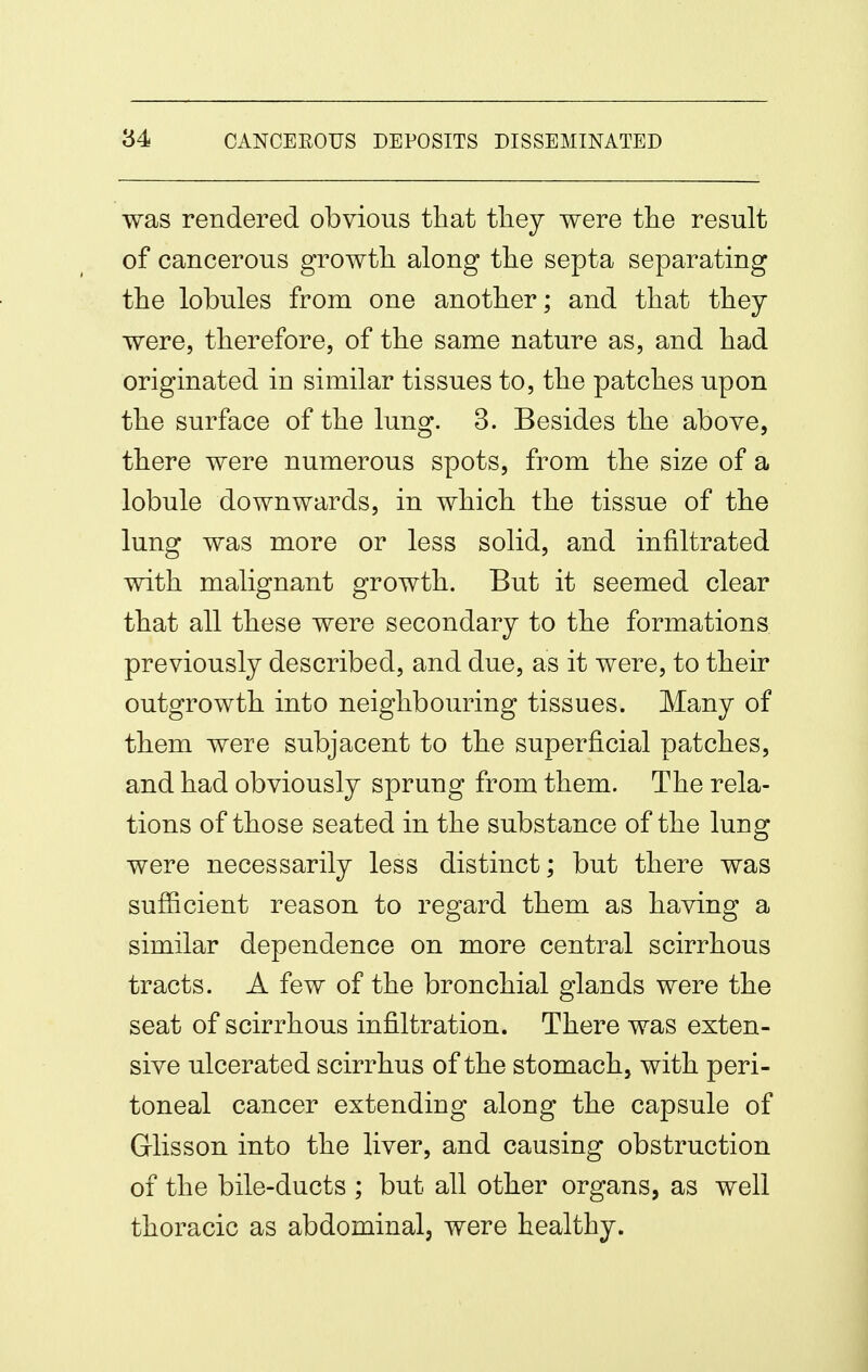 was rendered obvious that they were the result of cancerous growth along the septa separating the lobules from one another; and that they were, therefore, of the same nature as, and had originated in similar tissues to, the patches upon the surface of the lung. 3. Besides the above, there were numerous spots, from the size of a lobule downwards, in which the tissue of the lung was more or less solid, and infiltrated with malignant growth. But it seemed clear that all these were secondary to the formations previously described, and due, as it were, to their outgrowth into neighbouring tissues. Many of them were subjacent to the superficial patches, and had obviously sprung from them. The rela- tions of those seated in the substance of the lung were necessarily less distinct; but there was sufficient reason to regard them as having a similar dependence on more central scirrhous tracts. A few of the bronchial glands were the seat of scirrhous infiltration. There was exten- sive ulcerated scirrhus of the stomach, with peri- toneal cancer extending along the capsule of Glisson into the liver, and causing obstruction of the bile-ducts ; but all other organs, as well thoracic as abdominal, were healthy.