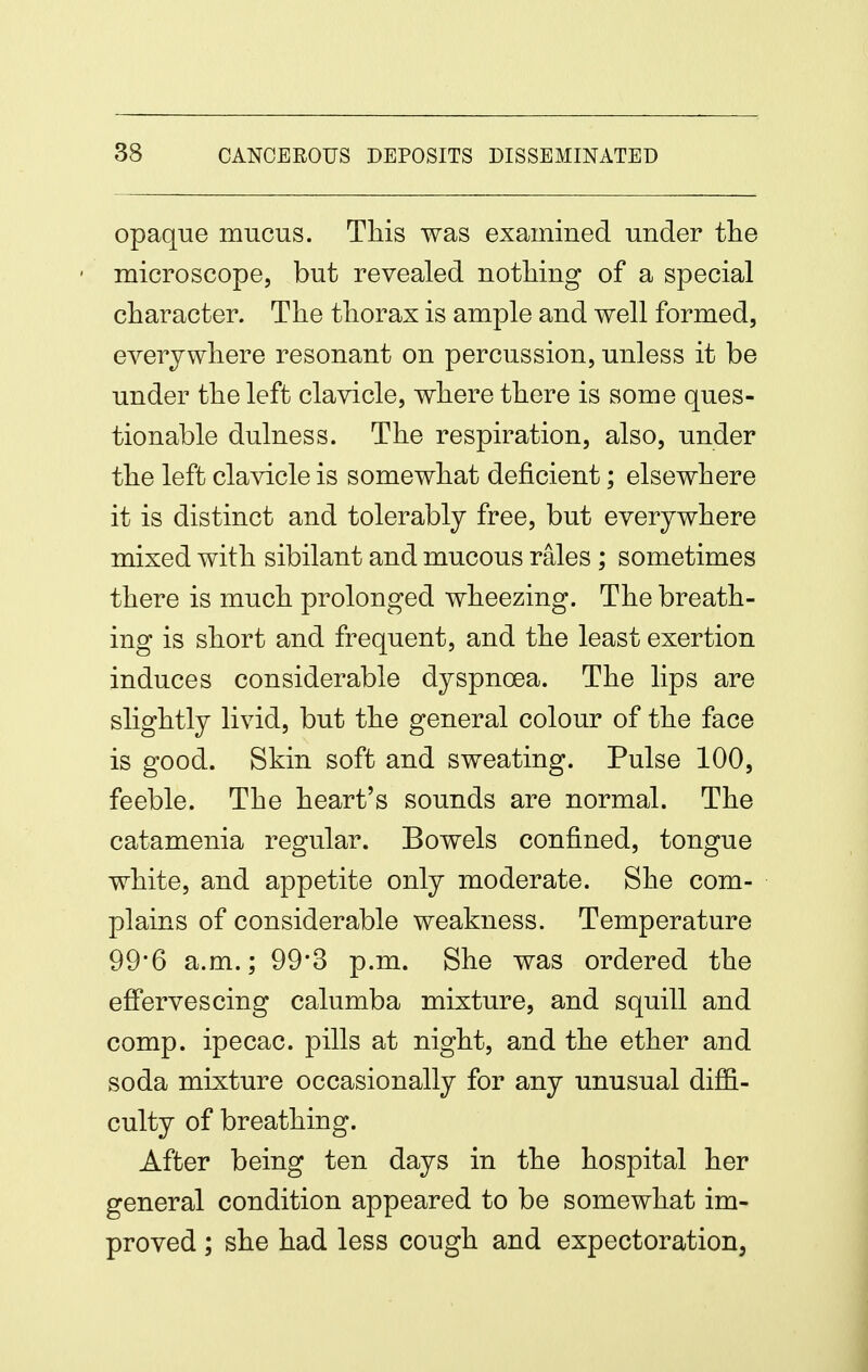 opaque mucus. This was examined under the • microscope, but revealed nothing of a special character. The thorax is ample and well formed, everywhere resonant on percussion, unless it be under the left clavicle, where there is some ques- tionable dulness. The respiration, also, under the left clavicle is somewhat deficient; elsewhere it is distinct and tolerably free, but everywhere mixed with sibilant and mucous rales; sometimes there is much prolonged wheezing. The breath- ing is short and frequent, and the least exertion induces considerable dyspnoea. The lips are slightly livid, but the general colour of the face is good. Skin soft and sweating. Pulse 100, feeble. The heart's sounds are normal. The catamenia regular. Bowels confined, tongue white, and appetite only moderate. She com- plains of considerable weakness. Temperature 99*6 a.m.; 99*3 p.m. She was ordered the effervescing calumba mixture, and squill and comp. ipecac, pills at night, and the ether and soda mixture occasionally for any unusual diffi- culty of breathing. After being ten days in the hospital her general condition appeared to be somewhat im- proved ; she had less cough and expectoration.