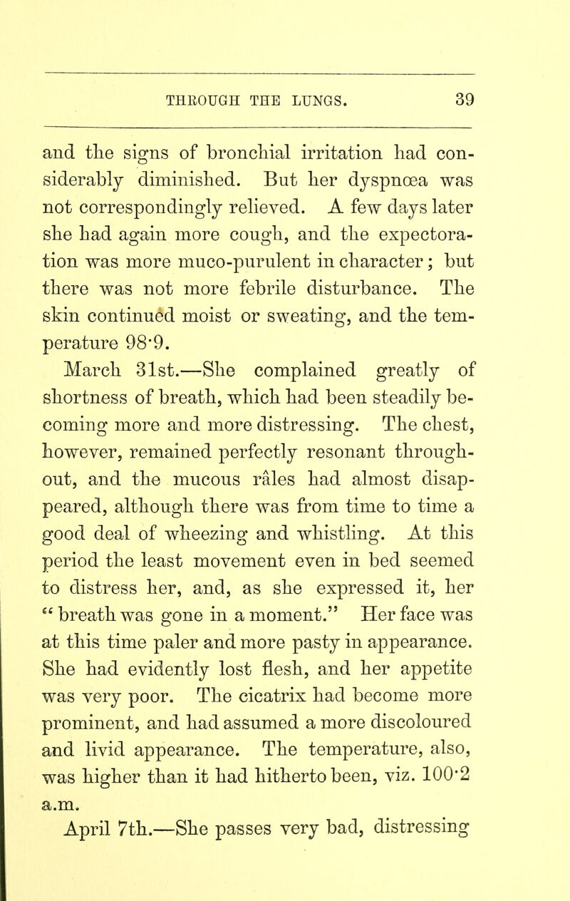 and the signs of bronchial irritation had con- siderably diminished. But her dyspnoea was not correspondingly relieved. A few days later she had again more cough, and the expectora- tion was more muco-purulent in character; but there was not more febrile disturbance. The skin continued moist or sweating, and the tem- perature 98'9. March 31st.—She complained greatly of shortness of breath, which had been steadily be- coming more and more distressing. The chest, however, remained perfectly resonant through- out, and the mucous rales had almost disap- peared, although there was from time to time a good deal of wheezing and whistling. At this period the least movement even in bed seemed to distress her, and, as she expressed it, her breath was gone in a moment. Her face was at this time paler and more pasty in appearance. She had evidently lost flesh, and her appetite was very poor. The cicatrix had become more prominent, and had assumed a more discoloured and livid appearance. The temperature, also, was higher than it had hitherto been, viz. 100*2 a.m. April 7th.—She passes very bad, distressing