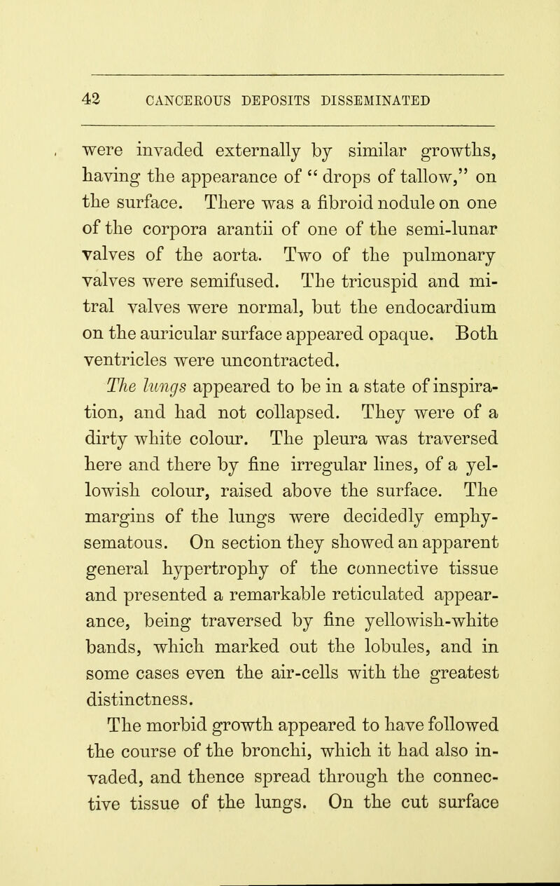 were invaded externally by similar growths, having the appearance of drops of tallow, on the surface. There was a fibroid nodule on one of the corpora arantii of one of the semi-lunar valves of the aorta. Two of the pulmonary valves were semifused. The tricuspid and mi- tral valves were normal, but the endocardium on the auricular surface appeared opaque. Both ventricles were uncontracted. The lungs appeared to be in a state of inspira- tion, and had not collapsed. They were of a dirty white colour. The pleura was traversed here and there by fine irregular lines, of a yel- lowish colour, raised above the surface. The margins of the lungs were decidedly emphy- sematous. On section they showed an apparent general hypertrophy of the connective tissue and presented a remarkable reticulated appear- ance, being traversed by fine yellowish-white bands, which marked out the lobules, and in some cases even the air-cells with the greatest distinctness. The morbid growth appeared to have followed the course of the bronchi, which it had also in- vaded, and thence spread through the connec- tive tissue of the lungs. On the cut surface