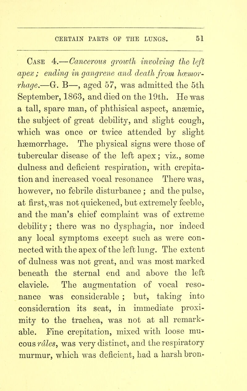 Case 4.—Cancerous growth involving the left aj)ex ; ending in gangrene and death from hcemor- rhage.—G. B—, aged 57, was admitted the 5th September, 1863, and died on the 19th. He was a tall, spare man, of phthisical aspect, angemic, the subject of great debility, and slight cough, which was once or twice attended by slight hemorrhage. The physical signs were those of tubercular disease of the left apex; viz., some dulness and deficient respiration, with crepita- tion and increased vocal resonance There was, however, no febrile disturbance ; and the pulse, at first, was not quickened, but extremely feeble, and the man's chief complaint was of extreme debility; there was no dysphagia, nor indeed any local symptoms except such as were con- nected with the apex of the left lung. The extent of dulness was not great, and was most marked beneath the sternal end and above the left clavicle. The augmentation of vocal reso- nance was considerable ; but, taking into consideration its seat, in immediate proxi- mity to the trachea, was not at all remark- able. Fine crepitation, mixed with loose mu- cous mZes, was very distinct, and the respiratory murmur, which was deficient, had a harsh bron-