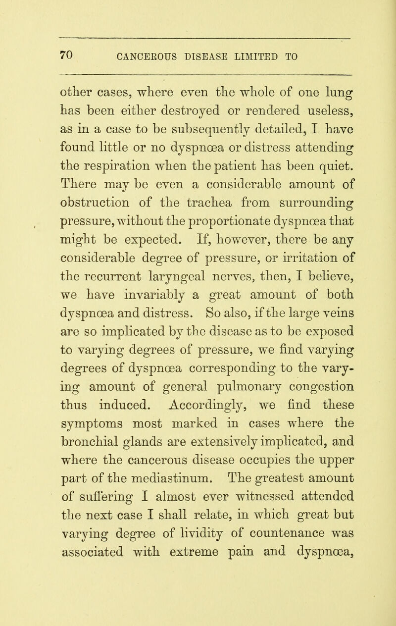 other cases, where even the whole of one hmg has been either destroyed or rendered useless, as in a case to be subsequently detailedj I have found little or no dyspnoea or distress attending the respiration when the patient has been quiet. There may be even a considerable amount of obstruction of the trachea from surrounding pressure, without the proportionate dyspnoea that might be expected. If, however, there be any considerable degree of pressure, or irritation of the recurrent laryngeal nerves, then, I believe, we have invariably a great amount of both dyspnoea and distress. So also, if the large veins are so implicated by the disease as to be exposed to varying degrees of pressure, we find varying degrees of dyspnoea corresponding to the vary- ing amount of general pulmonary congestion thus induced. Accordingly, we find these symptoms most marked in cases where the bronchial glands are extensively implicated, and where the cancerous disease occupies the upper part of the mediastinum. The greatest amount of suffering I almost ever witnessed attended the next case I shall relate, in which great but varying degree of lividity of countenance was associated with extreme pain and dyspnoea.