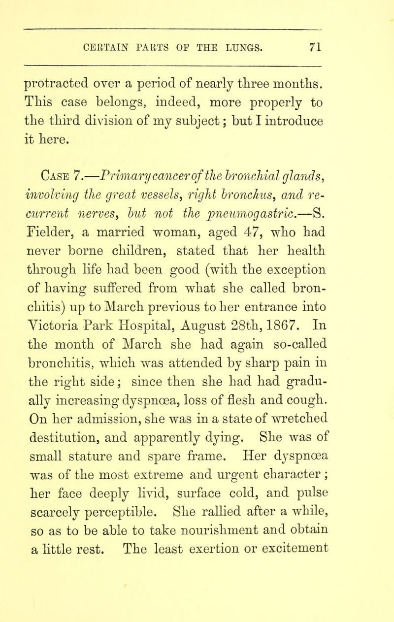 protracted over a period of nearly three months. This case belongs, indeed, more properly to the third division of my subject; but I introduce it here. Case 7.—Primary cancer of the bronchial glands, involving the great vessels, right bronchus, and re- current nerves, but not the joneuniogastric.—S. Fielder, a married woman, aged 47, who had never borne children, stated that her health through life had been good (with the exception of having suffered from what she called bron- chitis) up to March previous to her entrance into Victoria Park Hospital, August 28th, 1867. In the month of March she had again so-called bronchitis, which was attended by sharp pain in the right side; since then she had had gradu- ally increasing dyspnoea, loss of flesh and cough. On her admission, she was in a state of wretched destitution, and apparently dying. She was of small stature and spare frame. Her dyspnoea was of the most extreme and urgent character ; her face deeply livid, surface cold, and pulse scarcely perceptible. She rallied after a while, so as to be able to take nourishment and obtain a little rest. The least exertion or excitement