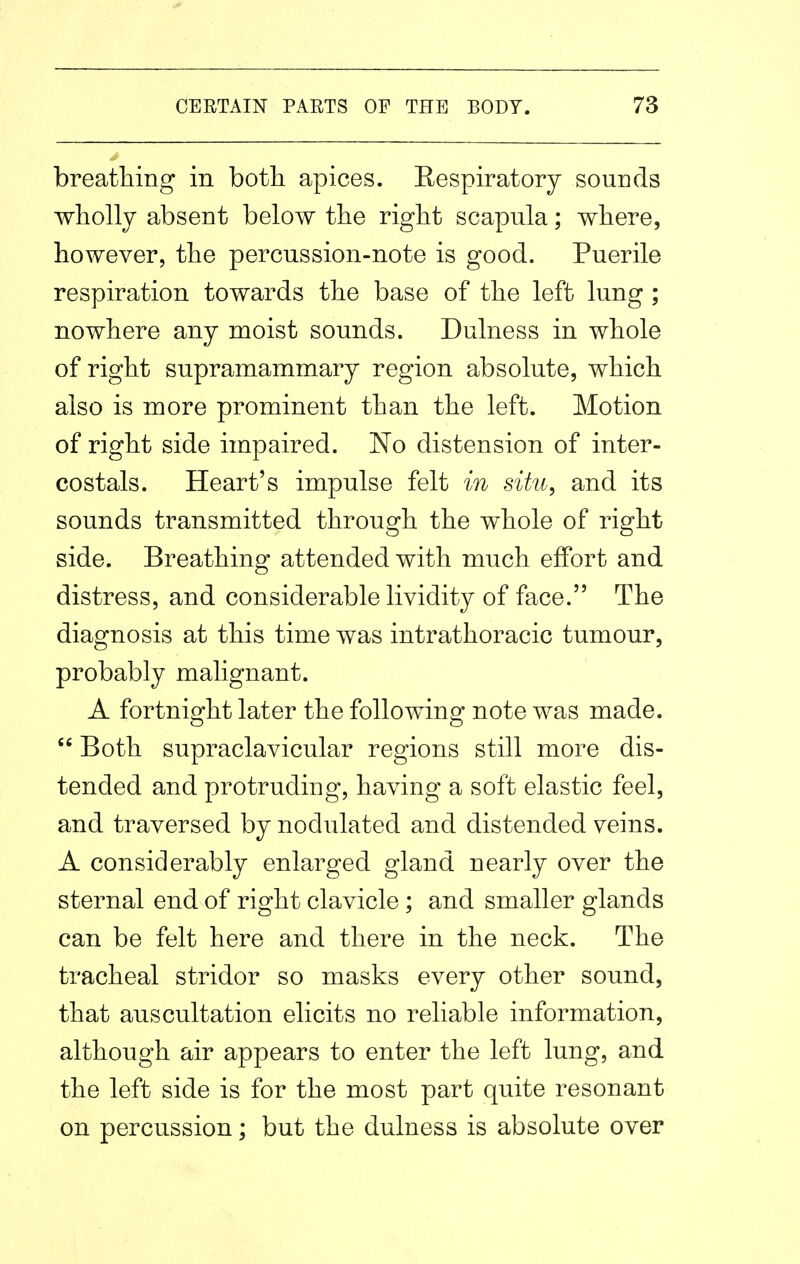 breathing in both apices. Respiratory sounds wholly absent below the right scapula; where, however, the percussion-note is good. Puerile respiration towards the base of the left lung ; nowhere any moist sounds. Dulness in whole of right supramammary region absolute, which also is more prominent than the left. Motion of right side impaired. No distension of inter- costals. Heart's impulse felt in situ, and its sounds transmitted through the whole of right side. Breathing attended with much effort and distress, and considerable lividity of face. The diagnosis at this time was intrathoracic tumour, probably malignant. A fortnight later the following note was made.  Both supraclavicular regions still more dis- tended and protruding, having a soft elastic feel, and traversed by nodulated and distended veins. A considerably enlarged gland nearly over the sternal end of right clavicle; and smaller glands can be felt here and there in the neck. The tracheal stridor so masks every other sound, that auscultation elicits no reliable information, although air appears to enter the left lung, and the left side is for the most part quite resonant on percussion; but the dulness is absolute over