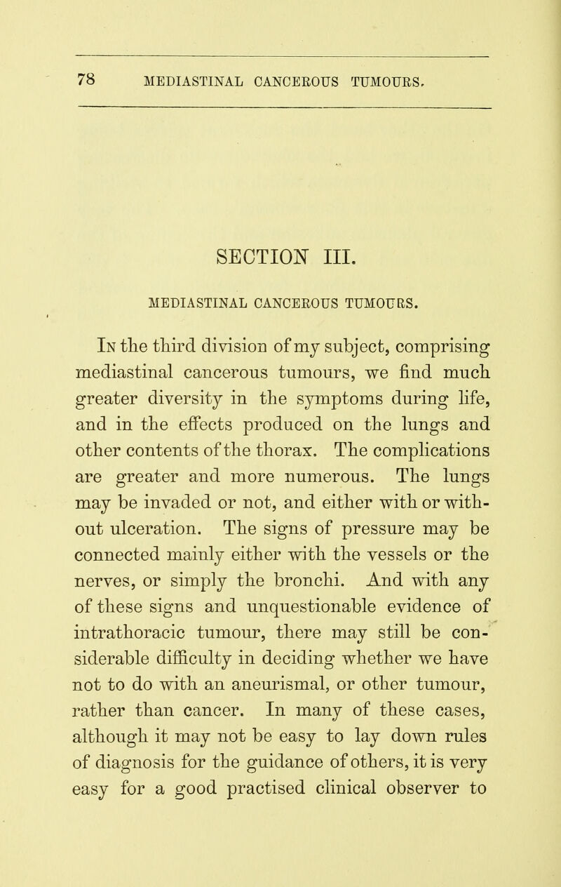 SECTION III. MEDIASTINAL CANCEROUS TUMOURS. In the third division of my subject, comprising mediastinal cancerous tumours, we find much greater diversity in the symptoms during Hfe, and in the effects produced on the lungs and other contents of the thorax. The complications are greater and more numerous. The lungs may be invaded or not, and either with or with- out ulceration. The signs of pressure may be connected mainly either with the vessels or the nerves, or simply the bronchi. And with any of these signs and unquestionable evidence of intrathoracic tumour, there may still be con- siderable difficulty in deciding whether we have not to do with an aneurismal, or other tumour, rather than cancer. In many of these cases, although it may not be easy to lay down rules of diagnosis for the guidance of others, it is very easy for a good practised clinical observer to