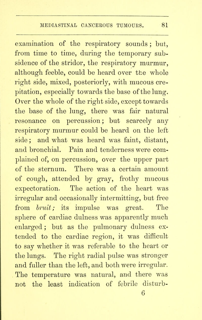 examination of the respiratory sounds; but, from time to time, during the temporary sub- sidence of the stridor, the respiratory murmur, although feeble, could be heard over the whole right side, mixed, posteriorly, with mucous cre- pitation, especially towards the base of the lung. Over the whole of the right side, except towards the base of the lung, there was fair natural resonance on percussion; but scarcely any respiratory murmur could be heard on the left side; and what was heard was faint, distant, and bronchial. Pain and tenderness were com- plained of, on percussion, over the upper part of the sternum. There was a certain amount of cough, attended by gray, frothy mucous expectoration. The action of the heart was irregular and occasionally intermitting, but free from bruit; its impulse was great. The sphere of cardiac dulness was apparently much enlarged; but as the pulmonary dulness ex- tended to the cardiac region, it was difficult to say whether it was referable to the heart or the lungs. The right radial pulse was stronger and fuller than the left, and both were irregular. The temperature was natural, and there was not the least indication of febrile disturb- 6