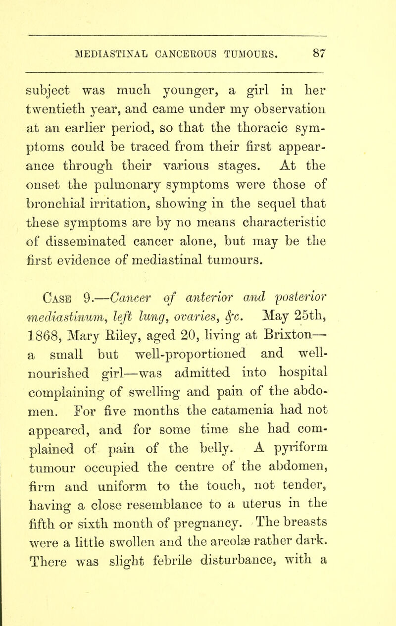 subject was much younger, a girl in lier twentietli year, and came under my observation at an earlier period, so that the thoracic sym- ptoms could be traced from their first appear- ance through their various stages. At the onset the pulmonary symptoms were those of bronchial irritation, showing in the sequel that these symptoms are by no means characteristic of disseminated cancer alone, but may be the first evidence of mediastinal tumours. Case 9.—Cancer of anterior and ^posterior mediastmum, left lung, ovaries^ Sfc. May 25th, 1868, Mary Eiley, aged 20, living at Brixton— a small but well-proportioned and well- nourished girl—was admitted into hospital complaining of swelling and pain of the abdo- men. For five months the catamenia had not appeared, and for some time she had com- plained of pain of the belly. A pyriform tumour occupied the centre of the abdomen, firm and uniform to the touch, not tender, having a close resemblance to a uterus in the fifth or sixth month of pregnancy. The breasts were a little swollen and the areolas rather dark. There was slight febrile disturbance, with a