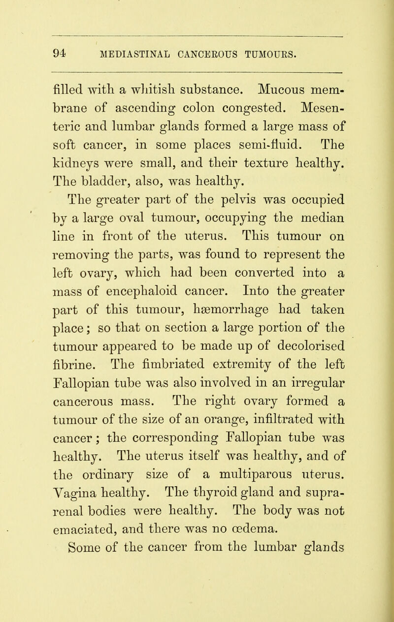 filled with a wliitisli substance. Mucous mem- brane of ascending colon congested. Mesen- teric and lumbar glands formed a large mass of soft cancer, in some places semi-fluid. The kidneys were small, and their texture healthy. The bladder, also, was healthy. The greater part of the pelvis was occupied by a large oval tumour, occupying the median line in front of the uterus. This tumour on removing the parts, was found to represent the left ovary, which had been converted into a mass of encephaloid cancer. Into the greater part of this tumour, hgemorrhage had taken place; so that on section a large portion of the tumour appeared to be made up of decolorised fibrine. The fimbriated extremity of the left Fallopian tube was also involved in an irregular cancerous mass. The right ovary formed a tumour of the size of an orange, infiltrated with cancer; the corresponding Fallopian tube was healthy. The uterus itself was healthy, and of the ordinary size of a multiparous uterus. Yagina healthy. The thyroid gland and supra- renal bodies were healthy. The body was not emaciated, and there was no oedema. Some of the cancer from the lumbar glands