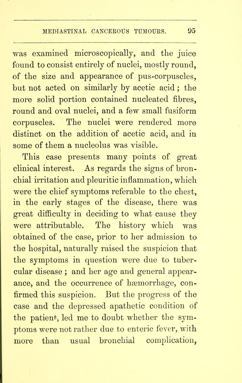 was examined microscopicallj, and the juice found to consist entirely of nuclei, mostly round, of the size and appearance of pus-corpuscles, but not acted on similarly by acetic acid; the more solid portion contained nucleated fibres, round and oval nuclei, and a few small fusiform corpuscles. The nuclei were rendered more distinct on the addition of acetic acid, and in some of them a nucleolus was visible. This case presents many points of great clinical interest. As regards the signs of bron- chial irritation and pleuritic inflammation, which were the chief symptoms referable to the chest, in the early stages of the disease, there was great diflBculty in deciding to what cause they were attributable. The history which was obtained of the case, prior to her admission to the hospital, naturally raised the suspicion that the symptoms in question were due to tuber- cular disease ; and her age and general appear- ance, and the occurrence of haemorrhage, con- firmed this suspicion. But the progress of the case and the depressed apathetic condition of the patient-', led me to doubt whether the sym- ptoms were not rather due to enteric fever, with more than usual bronchial complication,