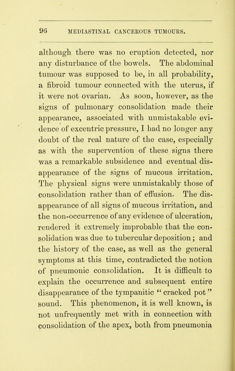 altliougli tliere was no eruption detected, nor any disturbance of the bowels. The abdominal tumour was supposed to be, in all probability, a fibroid tumour connected witli tbe uterus, if it were not ovarian. As soon, however, as the signs of pulmonary consolidation made their appearance, associated with unmistakable evi- dence of excentric pressure, I had no longer any doubt of the real nature of the case, especially as with the supervention of these signs there was a remarkable subsidence and eventual dis- appearance of the signs of mucous irritation. The physical signs were unmistakably those of consolidation rather than of effusion. The dis- appearance of all signs of mucous irritation, and the non-occurrence of any evidence of ulceration, rendered it extremely improbable that the con- solidation was due to tubercular deposition; and the history of the case, as well as the general symptoms at this time, contradicted the notion of pneumonic consolidation. It is diflB.cult to explain the occurrence and subsequent entire disappearance of the tympanitic cracked pot  sound. This phenomenon, it is well known, is not unfrequently met with in connection with consolidation of the apex, both from pneumonia