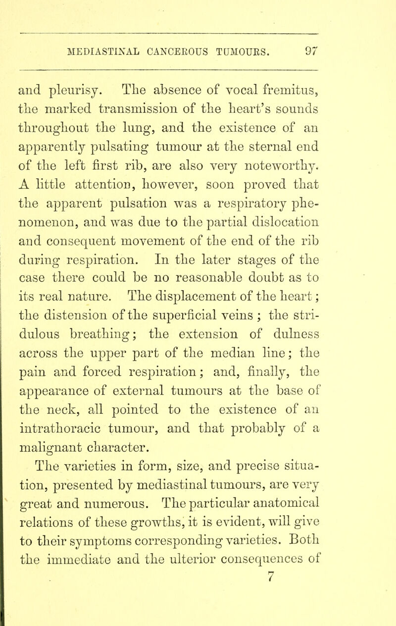 and pleurisy. The absence of vocal fremitus, tiie marked transmission of tlie heart's sounds throughout the lung, and the existence of an apparently pulsating tumour at the sternal end of the left first rib, are also very noteworthy. A little attention, however, soon proved that the apparent pulsation was a respiratory phe- nomenon, and was due to the partial dislocation and consequent movement of the end of the rib during respiration. In the later stages of the case there could be no reasonable doubt as to its real nature. The displacement of the heart; the distension of the superficial veins ; the stri- dulous breathing; the extension of dulness across the upper part of the median line; the pain and forced respiration; and, finally, the appearance of external tumours at the base of the neck, all pointed to the existence of an intrathoracic tumour, and that probably of a malignant character. The varieties in form, size, and precise situa- tion, presented by mediastinal tumours, are very great and numerous. The particular anatomical relations of these growths, it is evident, will give to their symptoms corresponding varieties. Both the immediate and the ulterior consequences of 7