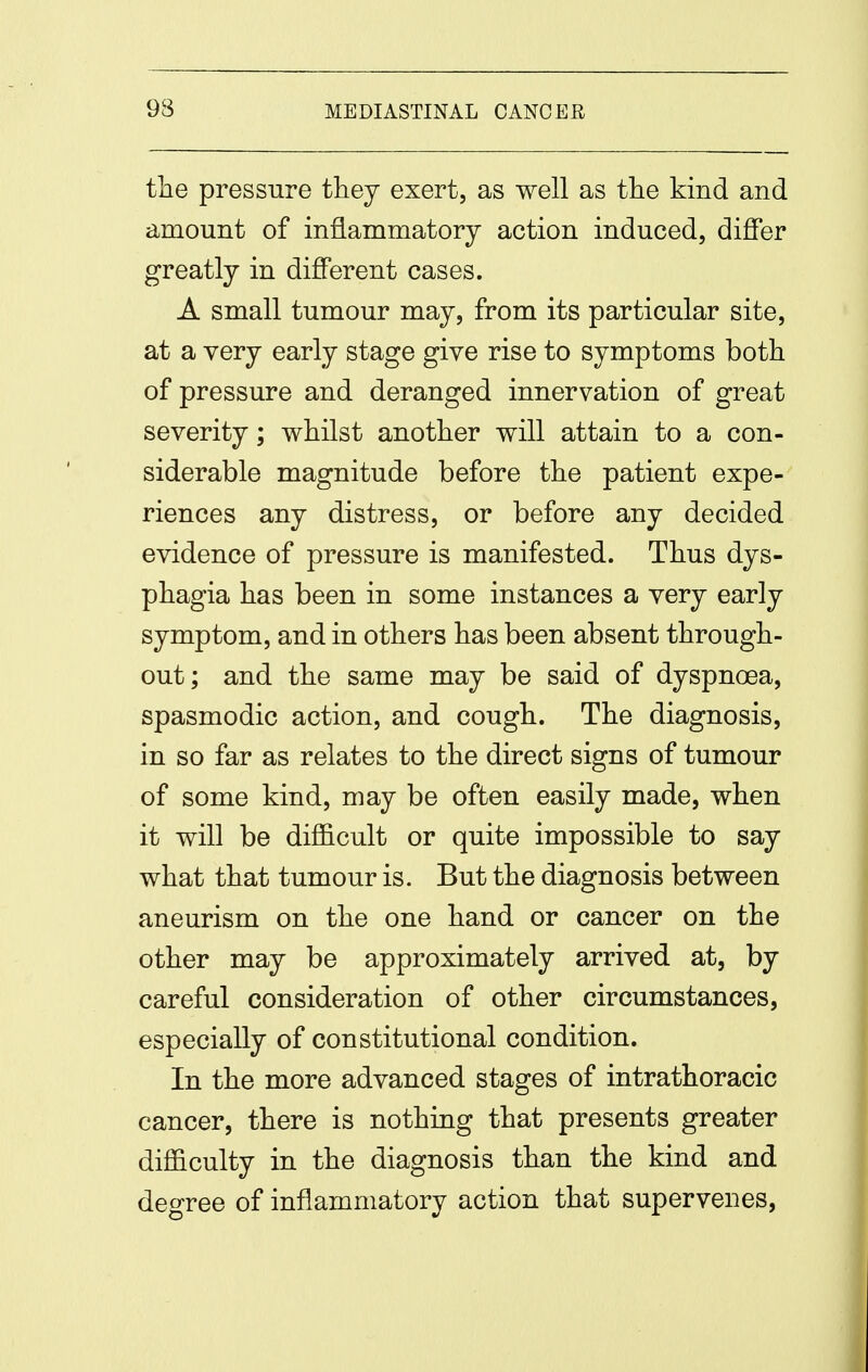 the pressure they exert, as well as tlie kind and amount of inflammatory action induced, differ greatly in different cases. A small tumour may, from its particular site, at a very early stage give rise to symptoms both of pressure and deranged innervation of great severity; whilst another will attain to a con- siderable magnitude before the patient expe- riences any distress, or before any decided evidence of pressure is manifested. Thus dys- phagia has been in some instances a very early symptom, and in others has been absent through- out; and the same may be said of dyspnoea, spasmodic action, and cough. The diagnosis, in so far as relates to the direct signs of tumour of some kind, may be often easily made, when it will be difl&cult or quite impossible to say what that tumour is. But the diagnosis between aneurism on the one hand or cancer on the other may be approximately arrived at, by careful consideration of other circumstances, especially of constitutional condition. In the more advanced stages of intrathoracic cancer, there is nothing that presents greater difficulty in the diagnosis than the kind and degree of inflammatory action that supervenes,