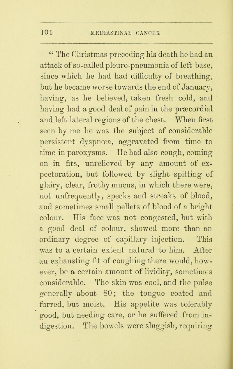  The Cliristmas preceding his death he had an attack of so-called pleuro-pneumonia of left base, since which he had had difficulty of breathing, but he became worse towards the end of January, having, as he believed, taken fresh cold, and having had a good deal of pain in the prsecordial and left lateral regions of the chest. When first seen by me he was the subject of considerable persistent dyspnoea, aggravated from time to time in paroxysms. He had also cough, coming on in fits, unrelieved by any amount of ex- pectoration, but followed by slight spitting of glairy, clear, frothy mucus, in which there were, not unfrequently, specks and streaks of blood, and sometimes small pellets of blood of a bright colour. His face was not congested, but with a good deal of colour, showed more than an ordinary degree of capillary injection. This was to a certain extent natural to him. After an exhausting fit of coughing there would, how- ever, be a certain amount of lividity, sometimes considerable. The skin was cool, and the pulse generally about 80; the tongue coated and furred, but moist. His appetite was tolerably good, but needing care, or he suffered from in- digestion. The bowels were sluggish, requiring