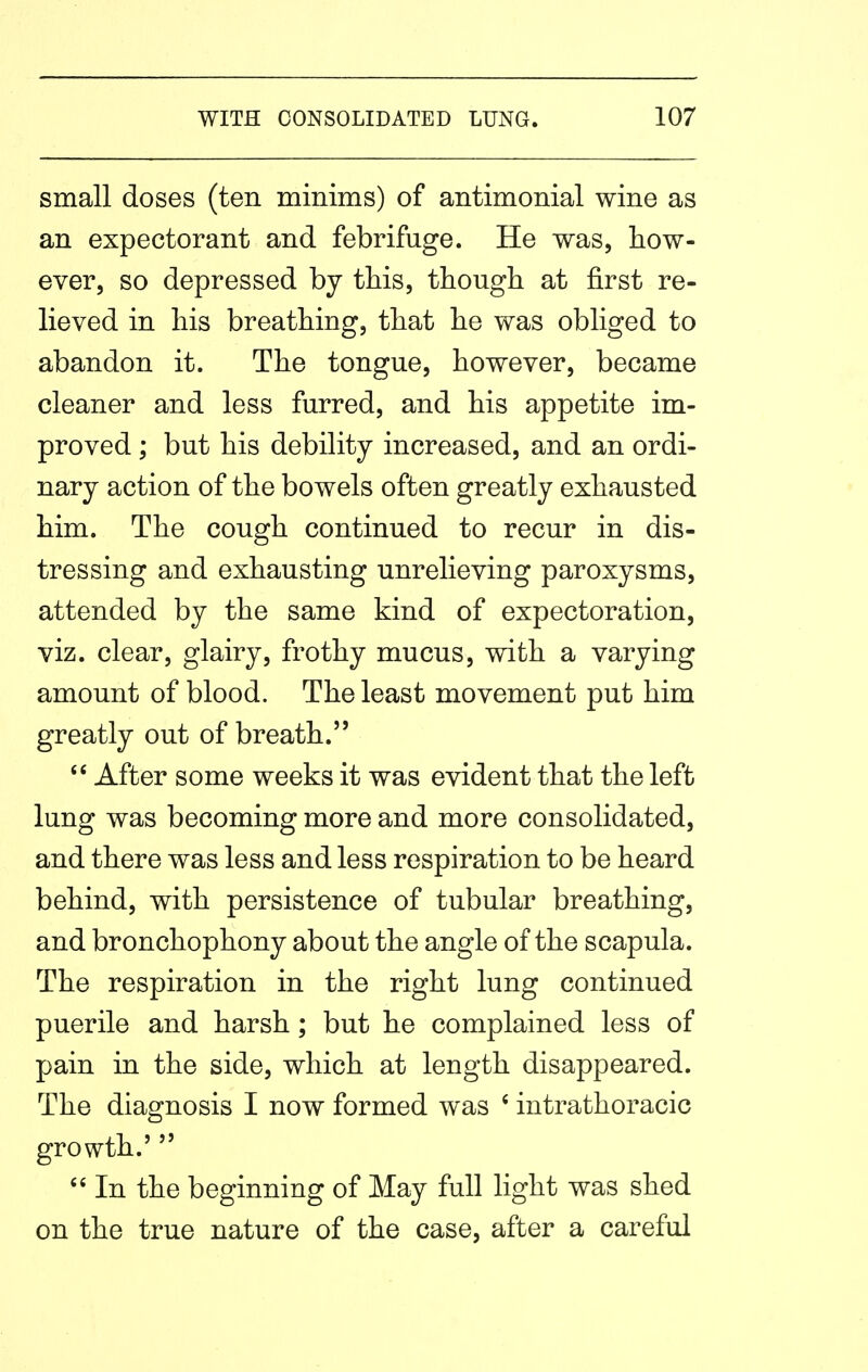 small doses (ten minims) of antimonial wine as an expectorant and febrifuge. He was, how- ever, so depressed by this, though at first re- lieved in his breathing, that he was obliged to abandon it. The tongue, however, became cleaner and less furred, and his appetite im- proved ; but his debility increased, and an ordi- nary action of the bowels often greatly exhausted him. The cough continued to recur in dis- tressing and exhausting unrelieving paroxysms, attended by the same kind of expectoration, viz. clear, glairy, frothy mucus, with a varying amount of blood. The least movement put him greatly out of breath.  After some weeks it was evident that the left lung was becoming more and more consolidated, and there was less and less respiration to be heard behind, with persistence of tubular breathing, and bronchophony about the angle of the scapula. The respiration in the right lung continued puerile and harsh; but he complained less of pain in the side, which at length disappeared. The diagnosis I now formed was ' intrathoracic growth.' In the beginning of May full light was shed on the true nature of the case, after a careful