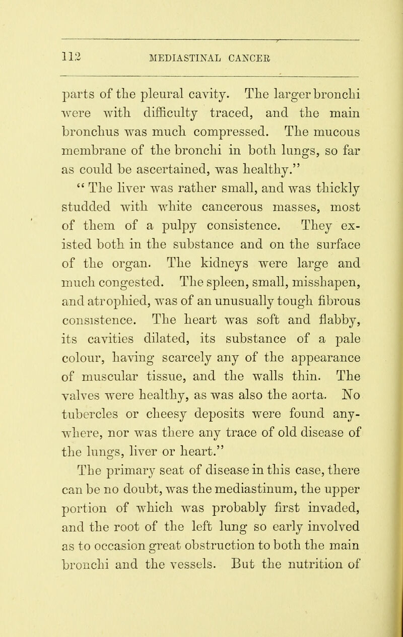 parts of tlie pleural cavity. The larger bronchi were with difficulty traced, and the main bronchus was much compressed. The mucous membrane of the bronchi in both lungs, so far as could be ascertained, was healthy.  The liver was rather small, and was thickly studded with white cancerous masses, most of them of a pulpy consistence. They ex- isted both in the substance and on the surface of the organ. The kidneys were large and much congested. The spleen, small, misshapen, and atrophied, was of an unusually tough fibrous consistence. The heart was soft and flabby, its cavities dilated, its substance of a pale colour, having scarcely any of the appearance of muscular tissue, and the walls thin. The valves were healthy, as was also the aorta. ]^o tubercles or cheesy deposits were found any- where, nor was there any trace of old disease of the lungs, liver or heart. The primary seat of disease in this case, there can be no doubt, was the mediastinum, the upper portion of which was probably first invaded, and the root of the left lung so early involved as to occasion great obstruction to both the main bronchi and the vessels. But the nutrition of