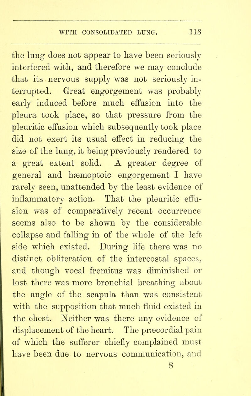 the lung does not appear to have been seriously interfered with, and therefore we may conclude that its nervous supply was not seriously in- terrupted. Great engorgement was probably early induced before much effusion into the pleura took place, so that pressure from the pleuritic effusion which subsequently took place did not exert its usual effect in reducing the size of the lung, it being previously rendered to a great extent solid. A greater degree of general and hsemoptoic engorgement I have rarely seen, unattended by the least evidence of inflammatory action. That the pleuritic effu- sion was of comparatively recent occurrence seems also to be shown by the considerable collapse and falling in of the whole of the left side which existed. During life there was no distinct obliteration of the intercostal spaces, and though vocal fremitus was diminished or lost there was more bronchial breathing about the angle of the scapula than was consistent with the supposition that much fluid existed in the chest. JN^either was there any evidence of displacement of the heart. The pragcordial pain of which the sufferer chiefly complained must have been due to nervous communication, and 8