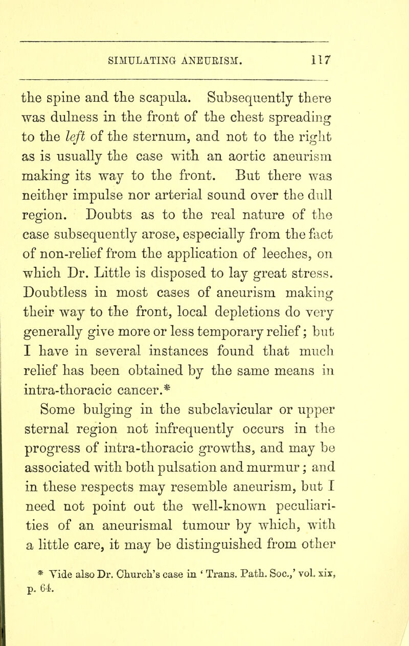 the spine and the scapula. Subsequently there was dulness in the front of the chest spreading to the left of the sternum, and not to the right as is usually the case with an aortic aneurism making its way to the front. But there was neither impulse nor arterial sound over the dull region. Doubts as to the real nature of the case subsequently arose, especially from the flxct of non-relief from the application of leeches, on which Dr. Little is disposed to lay great stress. Doubtless in most cases of aneurism makino^ their way to the front, local depletions do very generally give more or less temporary relief; but I have in several instances found that mucli relief has been obtained by the same means in intra-thoracic cancer.* Some bulging in the subclavicular or upper sternal region not infrequently occurs in the progress of intra-thoracic growths, and may be associated with both pulsation and murmur; and in these respects may resemble aneurism, but I need not point out the well-known peculiari- ties of an aneurismal tumour by which, with a little care, it may be distinguished from other * Vide also Dr. Churcli's case in ' Trans. Path. Soc.,' vol. xix, p. 64.