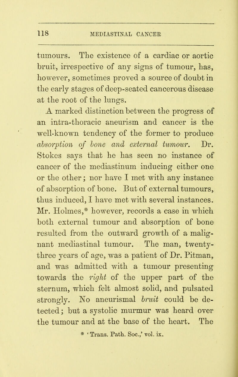 tumours. The existence of a cardiac or aortic bruit, irrespective of any signs of tumour, has, however, sometimes proved a source of doubt in the early stages of deep-seated cancerous disease at the root of the lungs. A marked distinction between the progress of an intra-thoracic aneurism and cancer is the well-known tendency of the former to produce absorption of hone and external tumour. Dr. Stokes says that he has seen no instance of cancer of the mediastinum inducing either one or the other; nor have I met with any instance of absorption of bone. But of external tumours, thus induced, I have met with several instances. Mr. Holmes,* however, records a case in which both external tumour and absorption of bone resulted from the outward growth of a malig- nant mediastinal tumour. The man, twenty- three years of age, was a patient of Dr. Pitman, and was admitted with a tumour presenting towards the right of the upper part of the sternum, which felt almost solid, and pulsated strongly. No aneurismal hruit could be de- tected ; but a systolic murmur was heard over the tumour and at the base of the heart. The