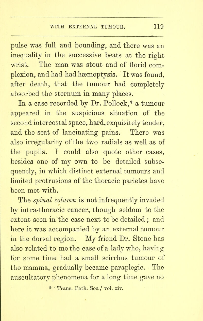 pulse was full and bounding, and there was an inequality in the successive beats at the right wrist. The man was stout and of florid com- plexion, and had had haBmoptysis. It was found, after death, that the tumour had completely absorbed the sternum in many places. In a case recorded by Dr. Pollock,* a tumour appeared in the suspicious situation of the second intercostal space, hard, exquisitely tender, and the seat of lancinating pains. There was also irregularity of the two radials as well as of the pupils. I could also quote other cases, besides one of my own to be detailed subse- quently, in which distinct external tumours and limited protrusions of the thoracic parietes have been met with. The spinal column is not infrequently invaded by intra-thoracic cancer, though seldom to the extent seen in the case next to be detailed ; and here it was accompanied by an external tumour in the dorsal region. My friend Dr. Stone has also related to me the case of a lady who, having for some time had a small scirrhus tumour of the mamma, gradually became paraplegic. The auscultatory phenomena for a long time gave no