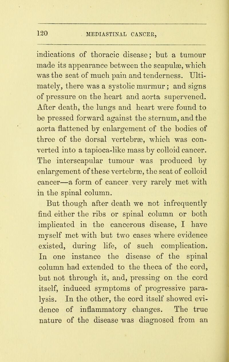 indications of thoracic disease; but a tumour made its appearance between tlie scapula, whicli was tbe seat of much pain and tenderness. Ulti- mately, there was a systohc murmur; and signs of pressure on the heart and aorta supervened. After death, the lungs and heart were found to be pressed forward against the sternum, and the aorta flattened by enlargement of the bodies of three of the dorsal vertebrse, which was con- verted into a tapioca-like mass by colloid cancer. The interscapular tumour was produced by enlargement of these vertebrse, the seat of colloid cancer—a form of cancer very rarely met with in the spinal column. But though after death we not infrequently find either the ribs or spinal column or both implicated in the cancerous disease, I have myself met with but two cases where evidence existed, during life, of such complication. In one instance the disease of the spinal column had extended to the theca of the cord, but not through it, and, pressing on the cord itself, induced symptoms of progressive para- lysis. In the other, the cord itself showed evi- dence of inflammatory changes. The true nature of the disease was diagnosed from an