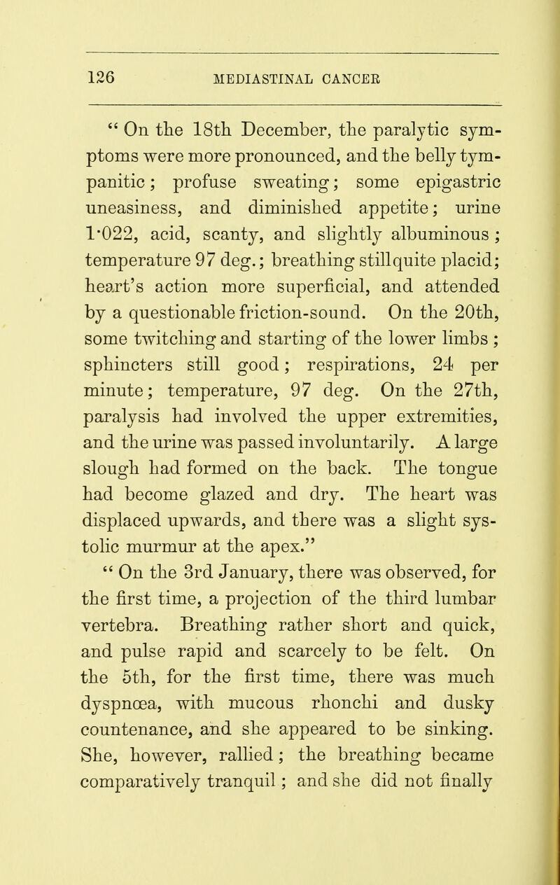  On the 18t]i December, the paralytic sym- ptoms were more pronounced, and the belly tym- panitic ; profuse sweating; some epigastric uneasiness, and diminished appetite; urine 1*022, acid, scanty, and slightly albuminous ; temperature 97 deg.; breathing still quite placid; heart's action more superficial, and attended by a questionable friction-sound. On the 20th, some twitching and starting of the lower limbs ; sphincters still good; respirations, 24 per minute; temperature, 97 deg. On the 27th, paralysis had involved the upper extremities, and the urine was passed involuntarily. A large slough had formed on the back. The tongue had become glazed and dry. The heart was displaced upwards, and there was a slight sys- tolic murmur at the apex.  On the 3rd January, there was observed, for the first time, a projection of the third lumbar vertebra. Breathing rather short and quick, and pulse rapid and scarcely to be felt. On the 5th, for the first time, there was much dyspnoea, with mucous rhonchi and dusky countenance, and she appeared to be sinking. She, however, rallied; the breathing became comparatively tranquil; and she did not finally