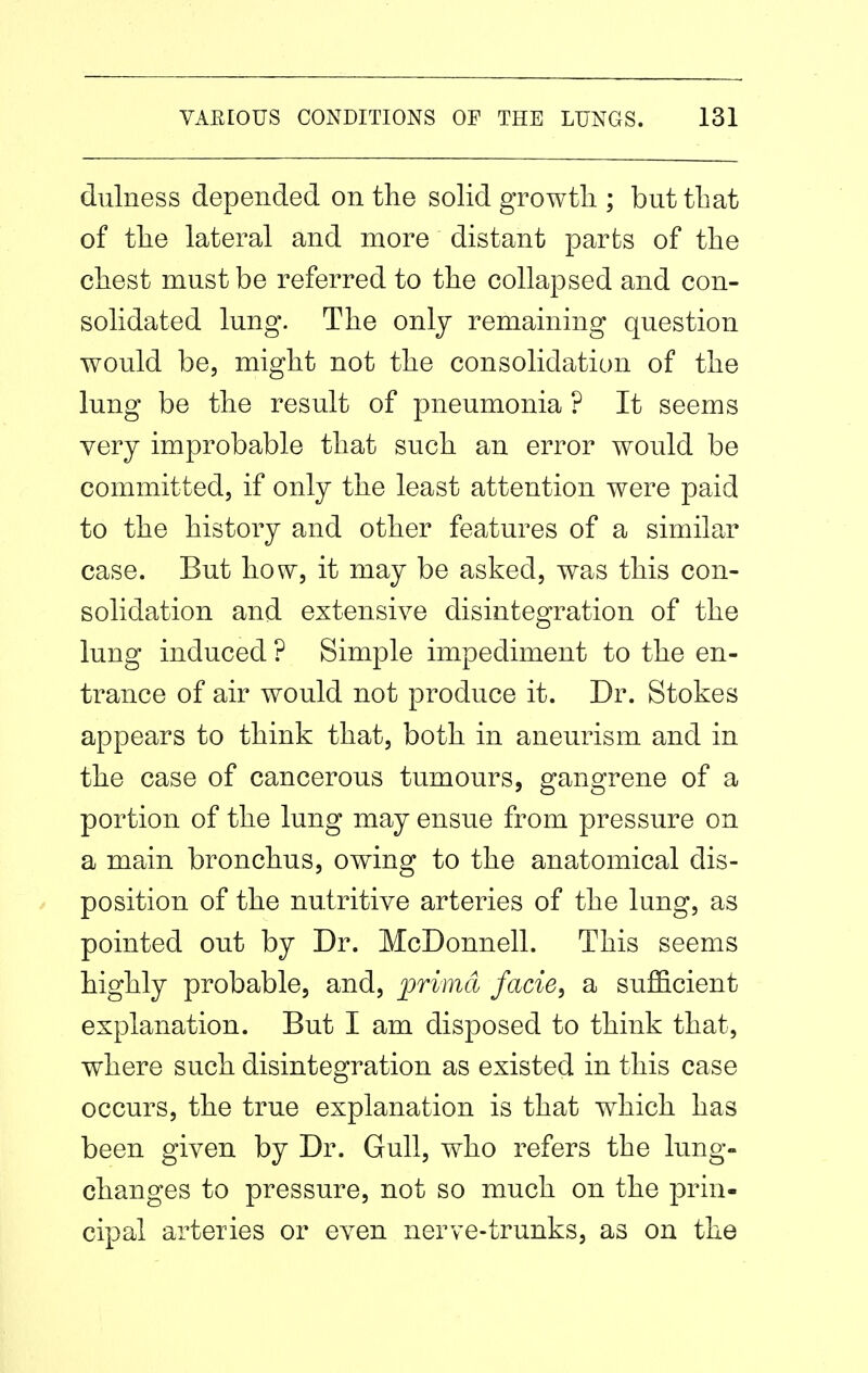 dulness depended on the solid growtli; but that of the lateral and more distant parts of the chest must be referred to the collapsed and con- solidated lung. The only remaining question would be, might not the consolidation of the lung be the result of pneumonia ? It seems very improbable that such an error would be committed, if only the least attention were paid to the history and other features of a similar case. But how, it may be asked, was this con- solidation and extensive disintegration of the lung induced ? Simple impediment to the en- trance of air would not produce it. Dr. Stokes appears to think that, both in aneurism and in the case of cancerous tumours, gangrene of a portion of the lung may ensue from pressure on a main bronchus, owing to the anatomical dis- position of the nutritive arteries of the lung, as pointed out by Dr. McDonnell. This seems highly probable, and, primd facie, a sufficient explanation. But I am disposed to think that, where such disintegration as existed in this case occurs, the true explanation is that which has been given by Dr. Gull, who refers the lung- changes to pressure, not so much on the |)rin- cipal arteries or even nerve-trunks, as on the