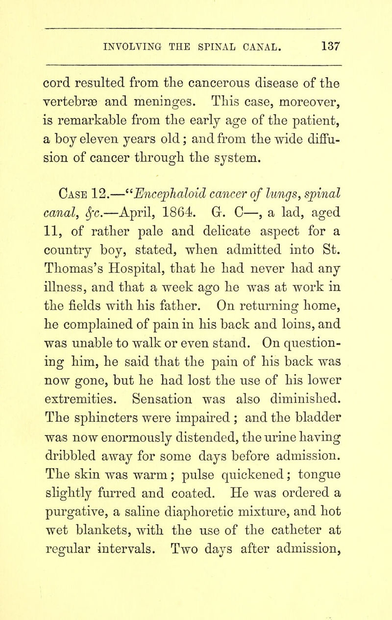 cord resulted from tlie cancerous disease of the vertebrse and meninges. This case, moreover, is remarkable from the early age of the patient, a boy eleven years old; and from the wide diffu- sion of cancer through the system. Case 12.—^^Encephaloid cancer of lungs, spinal canal, Sfc.—April, 1864. G. C—, a lad, aged 11, of rather pale and delicate aspect for a country boy, stated, when admitted into St. Thomas's Hospital, that he had never had any illness, and that a week ago he was at work in the fields with his father. On returning home, he complained of pain in his back and loins, and was unable to walk or even stand. On question- ing him, he said that the pain of his back was now gone, but he had lost the use of his lower extremities. Sensation was also diminished. The sphincters were impaired ; and the bladder was now enormously distended, the urine having dribbled away for some days before admission. The skin was warm; pulse quickened; tongue slightly furred and coated. He was ordered a purgative, a saline diaphoretic mixture, and hot wet blankets, with the use of the catheter at regular intervals. Two days after admission,