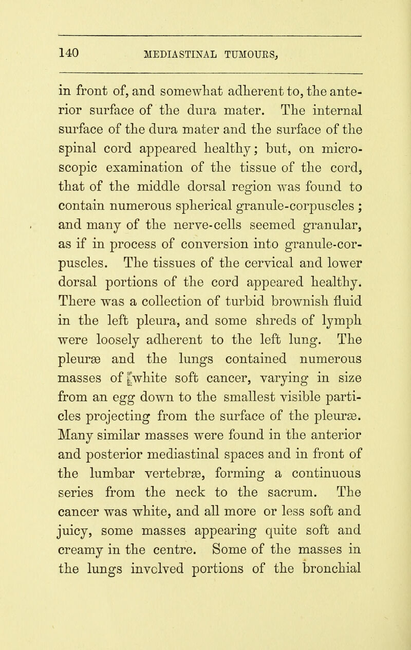 in front of, and somewliat adlierent to, tlie ante- rior surface of tlie dura mater. Tlie internal surface of tlie dura mater and tlie surface of tlie spinal cord appeared healthy; but, on micro- scopic examination of the tissue of the cord, that of the middle dorsal region was found to contain numerous spherical granule-corpuscles ; and man J of the nerve-cells seemed granular, as if in process of conversion into granule-cor- puscles. The tissues of the cervical and lower dorsal portions of the cord appeared healthy. There was a collection of turbid brownish fluid in the left pleura, and some shreds of lymph were loosely adherent to the left lung. The pleurae and the lungs contained numerous masses of [white soft cancer, varying in size from an egg down to the smallest visible parti- cles projecting from the surface of the pleura. Many similar masses were found in the anterior and posterior mediastinal spaces and in front of the lumbar vertebrge, forming a continuous series from the neck to the sacrum. The cancer was white, and all more or less soft and juicy, some masses appearing quite soft and creamy in the centre. Some of the masses in the lungs involved portions of the bronchial