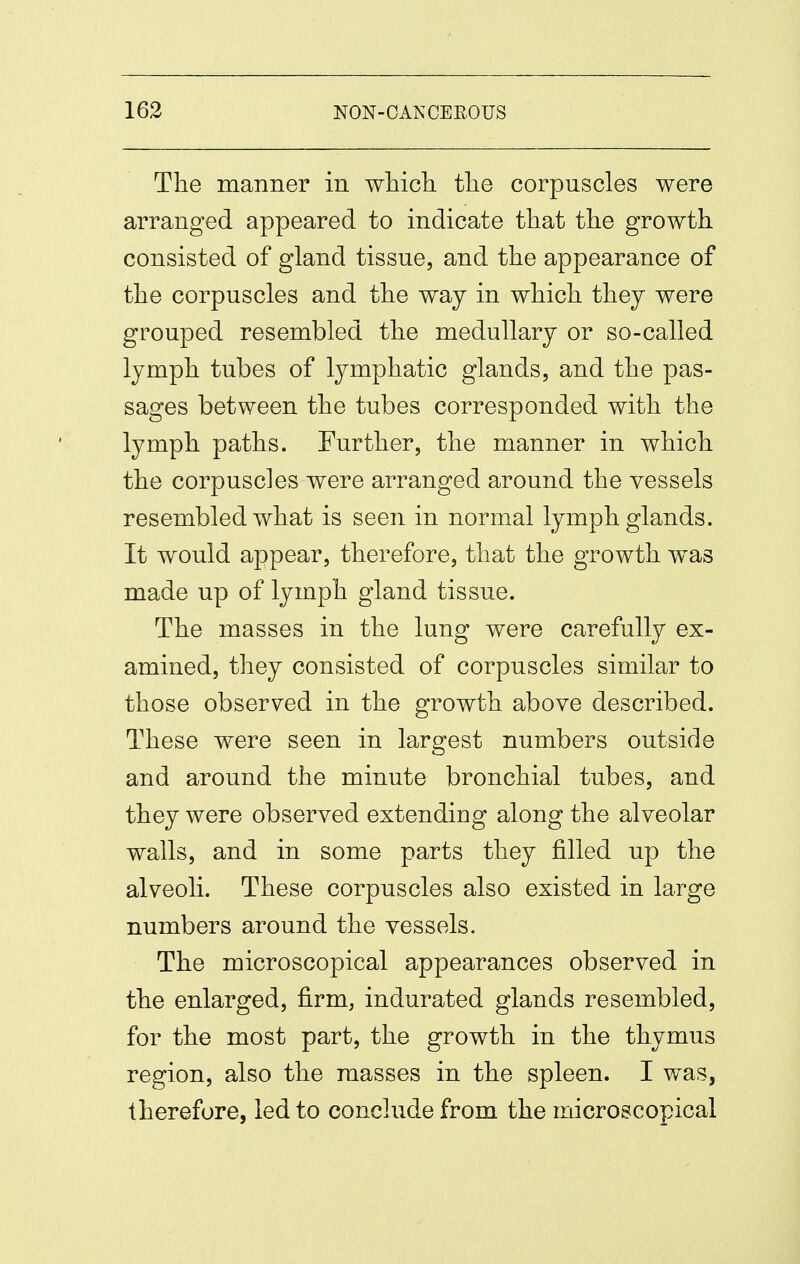 Tlie manner in whicli tlie corpuscles were arranged appeared to indicate that the growth consisted of gland tissue, and the appearance of the corpuscles and the way in which they were grouped resembled the medullary or so-called lymph tubes of lymphatic glands, and the pas- sages between the tubes corresponded with the lymph paths. Further, the manner in which the corpuscles were arranged around the vessels resembled what is seen in normal lymph glands. It w^ould appear, therefore, that the growth was made up of lymph gland tissue. The masses in the lung were carefully ex- amined, they consisted of corpuscles similar to those observed in the growth above described. These were seen in largest numbers outside and around the minute bronchial tubes, and they were observed extending along the alveolar walls, and in some parts they filled up the alveoli. These corpuscles also existed in large numbers around the vessels. The microscopical appearances observed in the enlarged, firm, indurated glands resembled, for the most part, the growth in the thymus region, also the masses in the spleen. I was, therefore, led to conclude from the microscopical