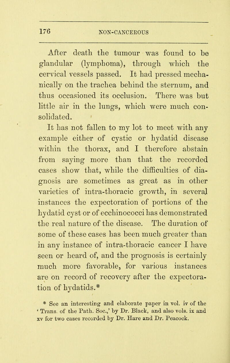 After deatli tlie tumour was found to be glandular (lymphoma), tlirough wliicli the cervical vessels passed. It had pressed mecha- nically on the trachea behind the sternum, and thus occasioned its occlusion. There was but little air in the lungs, which were much con- solidated. It has not fallen to my lot to meet with any example either of cystic or hydatid disease within the thorax, and I therefore abstain from saying more than that the recorded cases show that, while the difficulties of dia- gnosis are sometimes as great as in other varieties of intra-thoracic growth, in several instances the expectoration of portions of the hydatid cyst or of ecchinococci has demonstrated the real nature of the disease. The duration of some of these cases has been much greater than in any instance of intra-thoracic cancer I have seen or heard of, and the prognosis is certainly much more favorablcs for various instances are on record of recovery after the expectora- tion of hydatids.* * See an interesting and elalDorate paper in vol. iv of the ' Trans, of the Path. Soc./ by Dr. Black, and also vols, ix and XV for two cases recorded by Dr. Hare and Dr. Peacock.