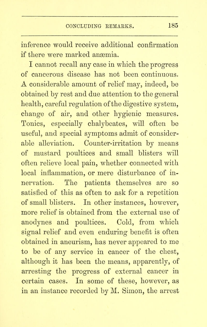 inference would receive additional confirmation if there were marked ansemia. I cannot recall any case in which the progress of cancerous disease has not been continuous. A considerable amount of relief may, indeed, be obtained by rest and due attention to the general health, careful regulation of the digestive system, change of air, and other hygienic measures. Tonics, especially chalybeates, will often be useful, and special symptoms admit of consider- able alleviation. Counter-irritation by means of mustard poultices and small blisters will often relieve local pain, whether connected with local inflammation, or mere disturbance of in- nervation. The patients themselves are so satisfied of this as often to ask for a repetition of small blisters. In other instances, however, more relief is obtained from the external use of anodynes and poultices. Cold, from which signal relief and even enduring benefit is often obtained in aneurism, has never appeared to me to be of any service in cancer of the chest, although it has been the means, apparently, of arresting the progress of external cancer in certain cases. In some of these, however, as in an instance recorded by M. Simon, the arrest