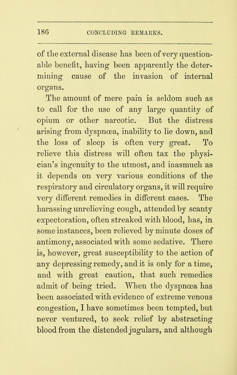 of tlie external disease has been of very question- able benefit, having been apparently the deter- mining cause of the invasion of internal organs. The amount of mere pain is seldom such as to call for the use of any large quantity of opium or other narcotic. But the distress arising from dyspnoea, inability to lie down, and the loss of sleep is often very great. To relieve this distress will often tax the physi- cian's ingenuity to the utmost, and inasmuch as it depends on very various conditions of the respiratory and circulatory organs, it will require very different remedies in different cases. The harassing unrelieving cough, attended by scanty expectoration, often streaked with blood, has, in some instances, been relieved by minute doses of antimony, associated with some sedative. There is, however, great susceptibility to the action of any depressing remedy, and it is only for a time, and with great caution, that such remedies admit of being tried. When the dyspnoea has been associated with evidence of extreme venous congestion, I have sometimes been tempted, but never ventured, to seek relief by abstracting blood from the distended jugulars, and although