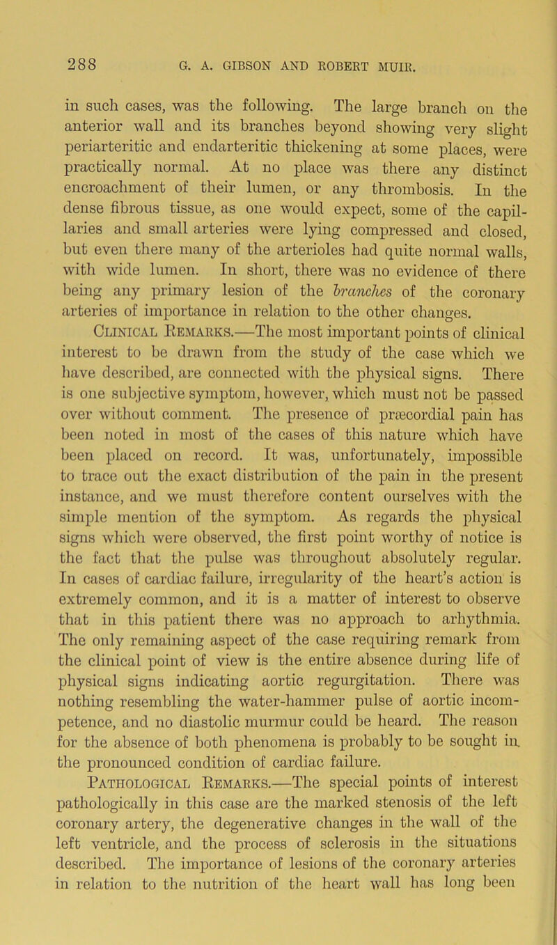 in such cases, was the following. The large branch on the anterior wall and its branches beyond showing very slight periarteritic and endarteritic thickening at some places, were practically normal. At no place was there any distinct encroachment of their lumen, or any thrombosis. In the dense fibrous tissue, as one would expect, some of the capil- laries and small arteries were lying compressed and closed, but even there many of the arterioles had quite normal walls, with wide lumen. In short, there was no evidence of there being any primary lesion of the branches of the coronary arteries of importance in relation to the other changes. Clinical Remarks.—The most important points of clinical interest to be drawn from the study of the case which we have described, are connected with the physical signs. There is one subjective symptom, however, which must not be passed over without comment. The presence of prtecordial pain has been noted in most of the cases of this nature which have been placed on record. It was, unfortunately, impossible to trace out the exact distribution of the pain in the present instance, and we must therefore content ourselves with the simple mention of the symptom. As regards the physical signs which were observed, the first point worthy of notice is the fact that the pulse was throughout absolutely regular. In cases of cardiac failure, irregularity of the heart’s action is extremely common, and it is a matter of interest to observe that in this patient there was no approach to arhythmia. The only remaining aspect of the case requiring remark from the clinical point of view is the entire absence during life of physical signs indicating aortic regurgitation. There was nothing resembling the water-hammer pulse of aortic incom- petence, and no diastolic murmur could be heard. The reason for the absence of both phenomena is probably to be sought in. the pronounced condition of cardiac failure. Pathological Remarks.—The special points of interest pathologically in this case are the marked stenosis of the left coronary artery, the degenerative changes in the wall of the left ventricle, and the process of sclerosis in the situations described. The importance of lesions of the coronary arteries in relation to the nutrition of the heart wall has long been