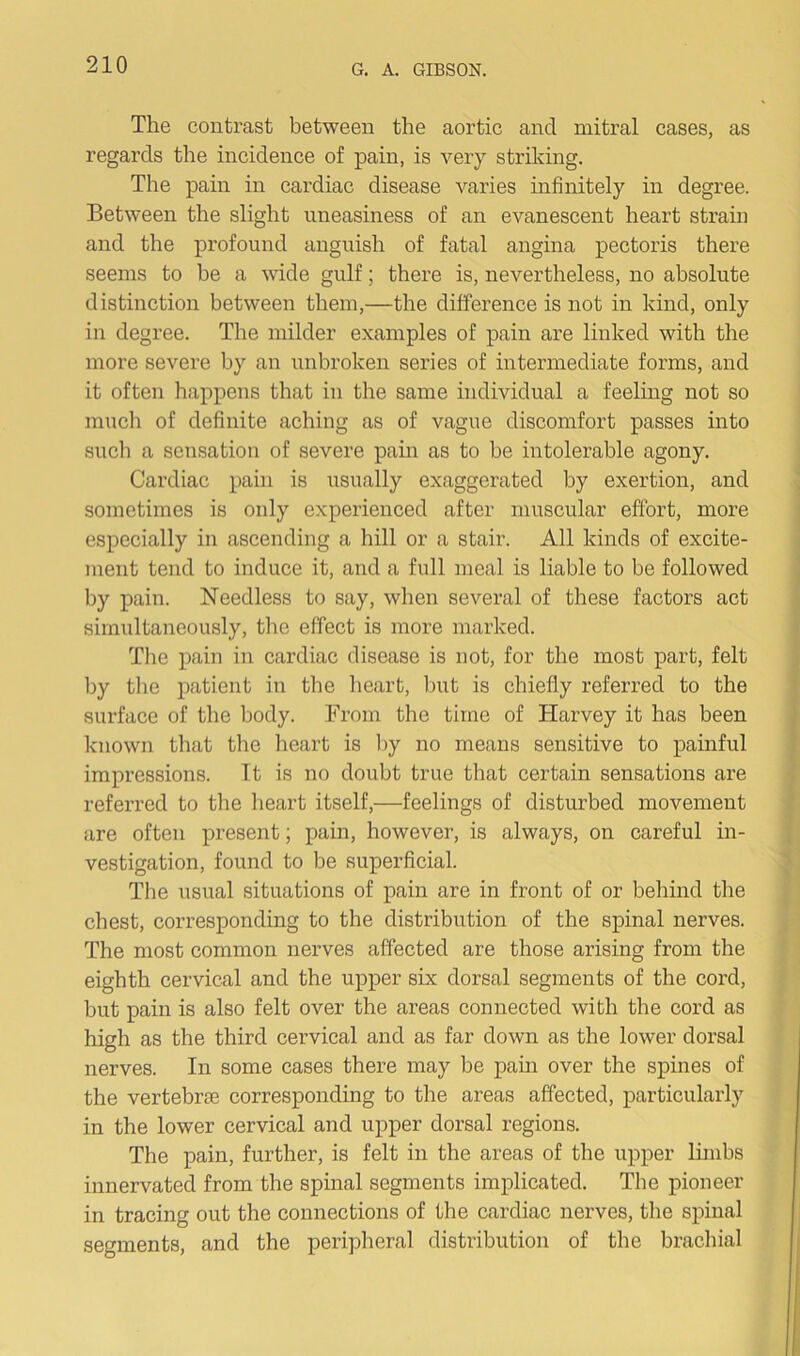 The contrast between the aortic and mitral cases, as regards the incidence of pain, is very striking. The pain in cardiac disease varies infinitely in degree. Between the slight uneasiness of an evanescent heart strain and the profound anguish of fatal angina pectoris there seems to be a wide gulf; there is, nevertheless, no absolute distinction between them,—the difference is not in kind, only in degree. The milder examples of pain are linked with the more severe by an unbroken series of intermediate forms, and it often happens that in the same individual a feeling not so much of definite aching as of vague discomfort passes into such a sensation of severe pain as to be intolerable agony. Cardiac pain is usually exaggerated by exertion, and sometimes is only experienced after muscular effort, more especially in ascending a hill or a stair. All kinds of excite- ment tend to induce it, and a full meal is liable to be followed by pain. Needless to say, when several of these factors act simultaneously, the effect is more marked. The pain in cardiac disease is not, for the most part, felt by the patient in the heart, but is chiefly referred to the surface of the body. From the time of Harvey it has been known that the heart is by no means sensitive to painful impressions. It is no doubt true that certain sensations are referred to the heart itself,—feelings of disturbed movement are often present; pain, however, is always, on careful in- vestigation, found to be superficial. The usual situations of pain are in front of or behind the chest, corresponding to the distribution of the spinal nerves. The most common nerves affected are those arising from the eighth cervical and the upper six dorsal segments of the cord, but pain is also felt over the areas connected with the cord as high as the third cervical and as far down as the lower dorsal nerves. In some cases there may be pain over the spines of the vertebrae corresponding to the areas affected, particularly in the lower cervical and upper dorsal regions. The pain, further, is felt in the areas of the upper limbs innervated from the spinal segments implicated. The pioneer in tracing out the connections of the cardiac nerves, the spinal segments, and the peripheral distribution of the brachial