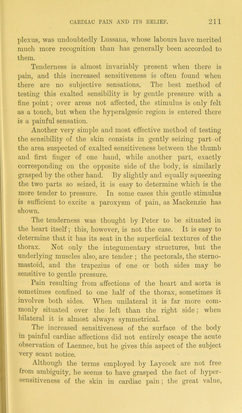 plexus, was undoubtedly Lussana, whose labours have merited much more recognition than has generally been accorded to them. Tenderness is almost invariably present when there is pain, and this increased sensitiveness is often found when there are no subjective sensations. The best method of testing this exalted sensibility is by gentle pressure with a fine point; over areas not affected, the stimulus is only felt as a touch, but when the hyperalgesic region is entered there is a painful sensation. Another very simple and most effective method of testing the sensibility of the skin consists in gently seizing part of the area suspected of exalted sensitiveness between the thumb and first finger of one hand, while another part, exactly corresponding on the opposite side of the body, is similarly grasped by the other hand. By slightly and equally squeezing the two parts so seized, it is easy to determine which is the more tender to pressure. In some cases this gentle stimulus is sufficient to excite a paroxysm of pain, as Mackenzie has shown. The tenderness was thought by Peter to be situated in the heart itself; this, however, is not the case. It is easy to determine that it has its seat in the superficial textures of the thorax. Not only the integumentary structures, but the underlying muscles also, are tender ; the pectorals, the sterno- mastoid, and the trapezius of one or both sides may be sensitive to gentle pressure. Pain resulting from affections of the heart and aorta is sometimes confined to one half of the thorax, sometimes it involves both sides. When unilateral it is far more com- monly situated over the left than the right side; when bilateral it is almost always symmetrical. The increased sensitiveness of the surface of the body in painful cardiac affections did not entirely escape the acute observation of Laennec, but he gives this aspect of the subject very scant notice. Although the terms employed by Laycock are not free from ambiguity, he seems to have grasped the fact of hyper- sensitiveness of the skin in cardiac pain ; the great value,