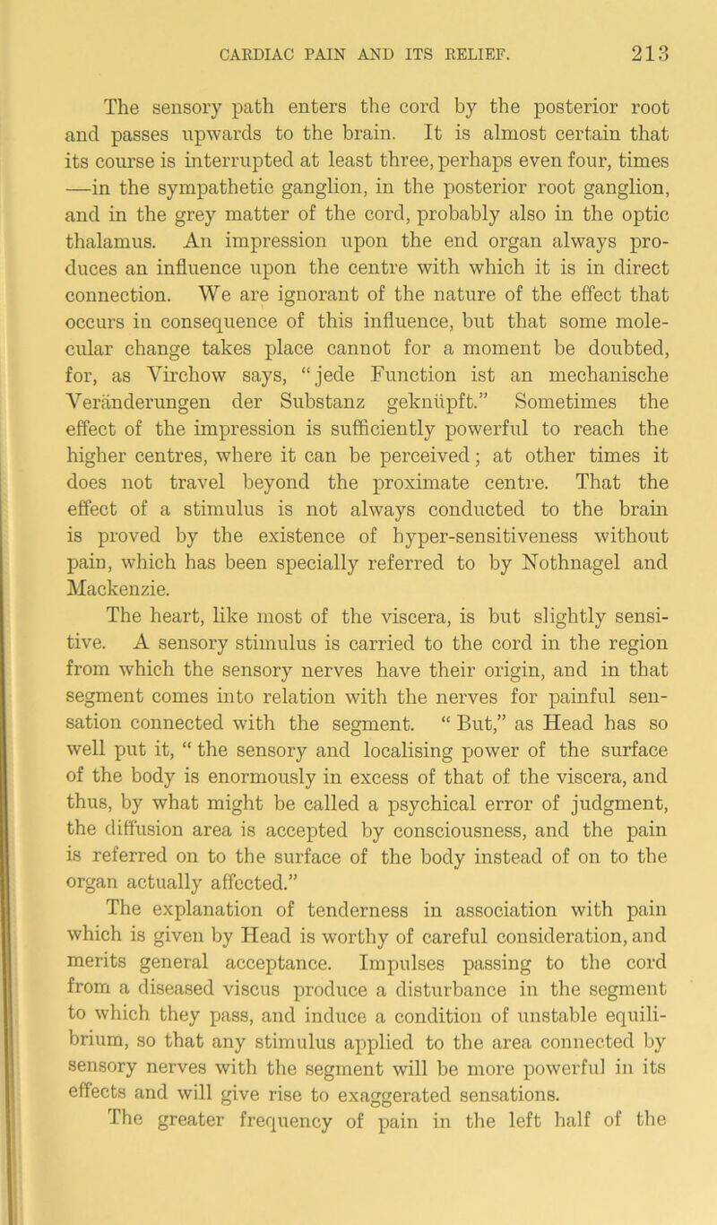 The sensory path enters the corcl by the posterior root and passes upwards to the brain. It is almost certain that its course is interrupted at least three, perhaps even four, times —in the sympathetic ganglion, in the posterior root ganglion, and in the grey matter of the cord, probably also in the optic thalamus. An impression upon the end organ always pro- duces an influence upon the centre with which it is in direct connection. We are ignorant of the nature of the effect that occurs in consequence of this influence, but that some mole- cular change takes place cannot for a moment be doubted, for, as Virchow says, “jede Function ist an mechanische Veranderungen der Substanz gekniipft.” Sometimes the effect of the impression is sufficiently powerful to reach the higher centres, where it can be perceived; at other times it does not travel beyond the proximate centre. That the effect of a stimulus is not always conducted to the brain is proved by the existence of hyper-sensitiveness without pain, which has been specially referred to by Nothnagel and Mackenzie. The heart, like most of the viscera, is but slightly sensi- tive. A sensory stimulus is carried to the cord in the region from which the sensory nerves have their origin, and in that segment comes into relation with the nerves for painful sen- sation connected with the segment. “ But,” as Head has so well put it, “ the sensory and localising power of the surface of the body is enormously in excess of that of the viscera, and thus, by what might be called a psychical error of judgment, the diffusion area is accepted by consciousness, and the pain is referred on to the surface of the body instead of on to the organ actually affected.” The explanation of tenderness in association with pain which is given by Head is worthy of careful consideration, and merits general acceptance. Impulses passing to the cord from a diseased viscus produce a disturbance in the segment to which they pass, and induce a condition of unstable equili- brium, so that any stimulus applied to the area connected by sensory nerves with the segment will be more powerful in its effects and will give rise to exaggerated sensations. The greater frequency of pain in the left half of the