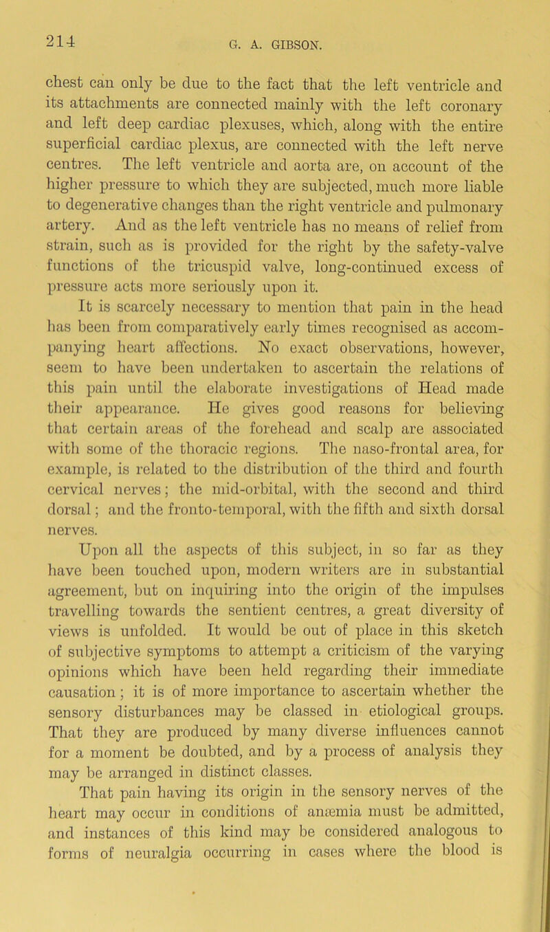 chest can only be due to the fact that the left ventricle and its attachments are connected mainly with the left coronary and left deep cardiac plexuses, which, along with the entire superficial cardiac plexus, are connected with the left nerve centres. The left ventricle and aorta are, on account of the higher pressure to which they are subjected, much more liable to degenerative changes than the right ventricle and pulmonary artery. And as the left ventricle has no means of relief from strain, such as is provided for the right by the safety-valve functions of the tricuspid valve, long-continued excess of pressure acts more seriously upon it. It is scarcely necessary to mention that pain in the head has been from comparatively early times recognised as accom- panying heart affections. No exact observations, however, seem to have been undertaken to ascertain the relations of this pain until the elaborate investigations of Head made their appearance. He gives good reasons for believing that certain areas of the forehead and scalp are associated witli some of the thoracic regions. The naso-frontal area, for example, is related to the distribution of the third and fourth cervical nerves; the mid-orbital, with the second and third dorsal; and the fronto-temporal, with the fifth and sixth dorsal nerves. Upon all the aspects of this subject, in so far as they have been touched upon, modern writers are in substantial agreement, but on inquiring into the origin of the impulses travelling towards the sentient centres, a great diversity of views is unfolded. It would be out of place in this sketch of subjective symptoms to attempt a criticism of the varying opinions which have been held regarding their immediate causation; it is of more importance to ascertain whether the sensory disturbances may be classed in etiological groups. That they are produced by many diverse influences cannot for a moment be doubted, and by a process of analysis they may be arranged in distinct classes. That pain having its origin in the sensory nerves of the heart may occur in conditions of anaemia must be admitted, and instances of this kind may be considered analogous to forms of neuralgia occurring in cases where the blood is