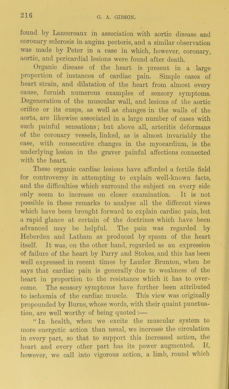 found by Lancereaux in association with aortic disease and coronary sclerosis in angina pectoris, and a similar observation was made by Peter in a case in which, however, coronary, aortic, and pericardial lesions were found after death. Organic disease of the heart is present in a large proportion of instances of cardiac pain. Simple cases of heart strain, and dilatation of the heart from almost every cause, furnish numerous examples of sensory symptoms. Degeneration of the muscular wall, and lesions of the aortic orifice or its cusps, as well as changes in the walls of the aorta, are likewise associated in a large number of cases with such painful sensations; but above all, arteritis deformans of the coronary vessels, linked, as is almost invariably the case, with consecutive changes in the myocardium, is the underlying lesion in the graver painful affections connected with the heart. These organic cardiac lesions have afforded a fertile field for controversy in attempting to explain well-known facts, and the difficulties which surround the subject on every side only seem to increase on closer examination. It is not possible in these remarks to analyse all the different views whicli have been brought forward to explain cardiac pain, but a rapid glance at certain of the doctrines which have been advanced may be helpful. The pain was regarded by Heberden and Latham as produced by spasm of the heart itself. It was, on the other hand, regarded as an expression of failure of the heart by Parry and Stokes, and this has been well expressed in recent times by Lauder Brunton, when he says that cardiac pain is generally due to weakness of the heart in proportion to the resistance which it has to over- come. The sensory symptoms have further been attributed to ischaemia of the cardiac muscle. This view was originally propounded by Burns, whose words, with their quaint punctua- tion, are well worthy of being quoted:— “ In health, when we excite the muscular system to more energetic action than usual, we increase the circulation in every part, so that to support this increased action, the heart and every other part has its power augmented. If, however, we call into vigorous action, a limb, round whicli