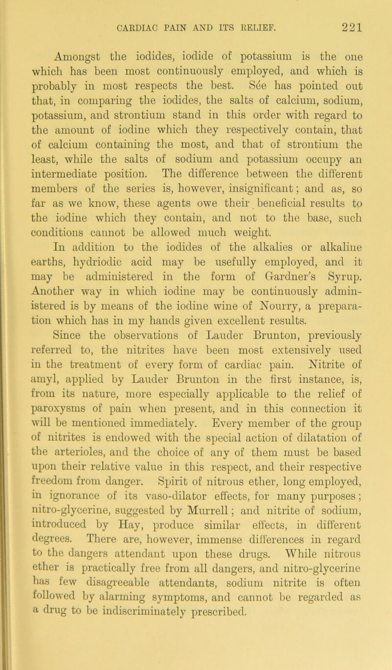 Amongst the iodides, iodide of potassium is the one which has been most continuously employed, and which is probably in most respects the best. Sde has pointed out that, in comparing the iodides, the salts of calcium, sodium, potassium, and strontium stand in this order with regard to the amount of iodine which they respectively contain, that of calcium containing the most, and that of strontium the least, while the salts of sodium and potassium occupy an intermediate position. The difference between the different members of the series is, however, insignificant; and as, so far as we know, these agents owe their beneficial results to the iodine which they contain, and not to the base, such conditions cannot be allowed much weight. In addition to the iodides of the alkalies or alkaline earths, hydriodic acid may be usefully employed, and it may be administered in the form of Gardner’s Syrup. Another way in which iodine may be continuously admin- istered is by means of the iodine wine of Nourry, a prepara- tion which has in my hands given excellent results. Since the observations of Lauder Brunton, previously referred to, the nitrites have been most extensively used in the treatment of every form of cardiac pain. Nitrite of amyl, applied by Lauder Brunton in the first instance, is, from its nature, more especially applicable to the relief of paroxysms of pain when present, and in this connection it will be mentioned immediately. Every member of the group of nitrites is endowed with the special action of dilatation of the arterioles, and the choice of any of them must be based upon their relative value in this respect, and their respective freedom from danger. Spirit of nitrous ether, long employed, in ignorance of its vaso-dilator effects, for many purposes; nitro-glycerine, suggested by Murrell; and nitrite of sodium, introduced by Hay, produce similar effects, in different degrees. There are, however, immense differences in regard to the dangers attendant upon these drugs. While nitrous ether is practically free from all dangers, and nitro-glycerine has few disagreeable attendants, sodium nitrite is often followed by alarming symptoms, and cannot be regarded as a drug to be indiscriminately prescribed.