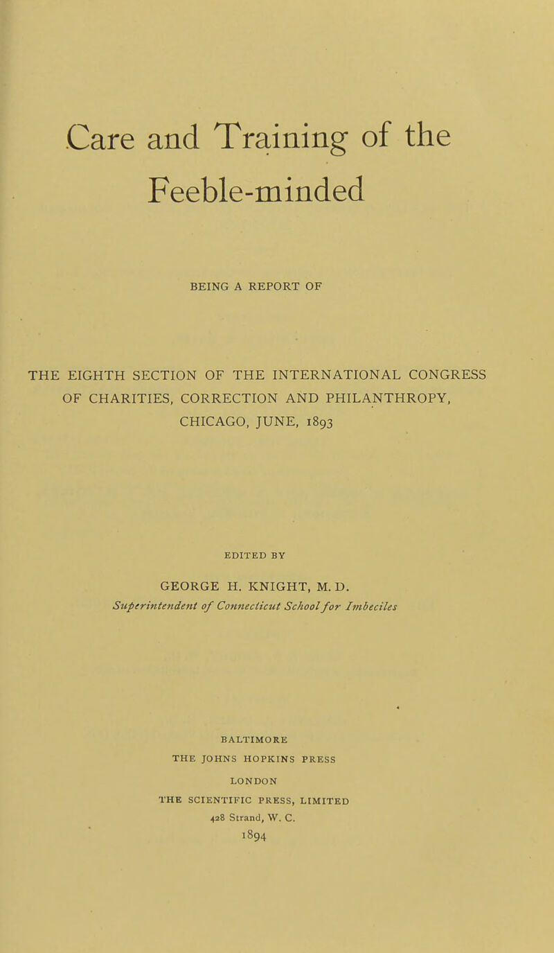 Care and Training of the Feeble-minded BEING A REPORT OF THE EIGHTH SECTION OF THE INTERNATIONAL CONGRESS OF CHARITIES, CORRECTION AND PHILANTHROPY. CHICAGO, JUNE, 1893 EDITED BY GEORGE H. KNIGHT, M. D. Superintendent of Connecticut School for Imbeciles BALTIMORE THE JOHNS HOPKINS PRESS LONDON THE SCIENTIFIC PRESS, LIMITED 428 Strand, W. C. 1894