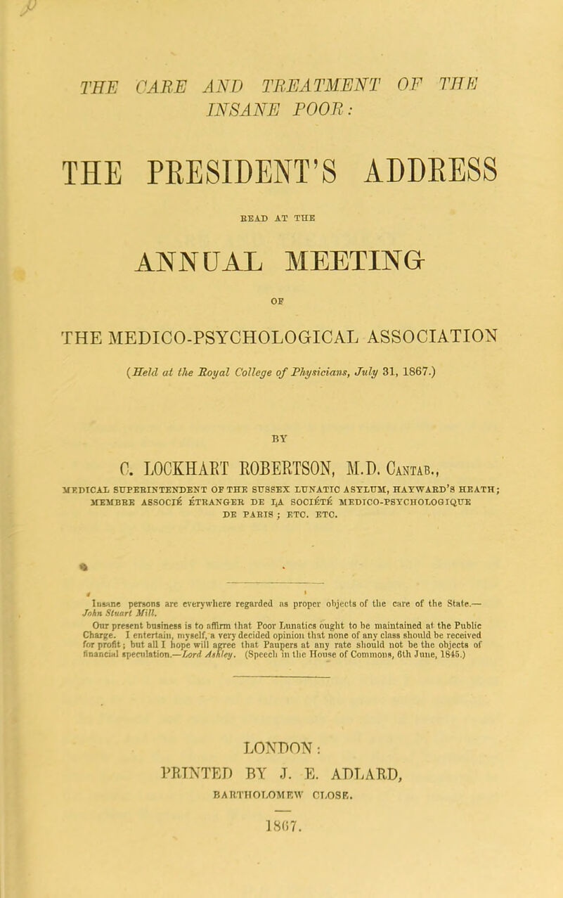 THE CARE AND TREATMENT OF THE INSANE POOR: THE PRESIDENT’S ADDRESS BEAD AT THE ANNUAL MEETING OB THE MEDICO-PSYCHOLOGICAL ASSOCIATION (Held at the Royal College of Physicians, July 31, 1867.) BY C. LOCKHART ROBERTSON, M.D. Cantab., MEDICAL SUPERINTENDENT OP THE SUSSEX LUNATIC ASYLUM, HAYWARD’S HEATH; MEMBRE ASSOCIE ETRANGER DE I,A SOCIETE MEDICO-PSYCHOLOGIQUE DE PARIS ; ETC. ETC. % » * Insane persons are everywhere regarded ns proper objects of the care of the State.— John Stuart Mill. Our present business is to affirm that Poor Lunatics ought to be maintained at the Public Charge. I entertain, myself, a very decided opinion that none of any class should be received for profit; but all I hope will agree that Paupers at any rate should not be the objects of financial speculation.—Lord Ashley. (Speech in the House of Commons, 6th June, 1845.) LONDON: PRINTED BY J. E. ADLARD, BARTHOLOMEW CLOSE. ESC. 7.
