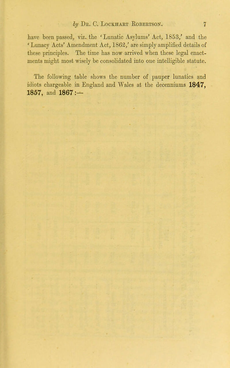 liave been passed, viz. the ‘Lunatic Asylums’ Act, 1853/ and the ‘ Lunacy Acts’ Amendment Act, 1862/ are simply amplified details of these principles. The time has now arrived when these legal enact- ments might most wisely be consolidated into one intelligible statute. The following table shows the number of pauper lunatics and idiots chargeable in England and Wales at the decenniums 1847, 1857, and 1867