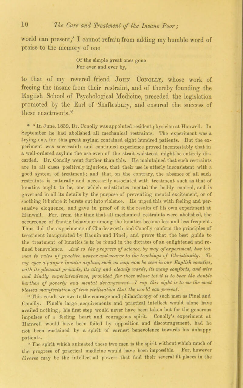 world can present/ I cannot refrain from adding my humble word of praise to the memory of one Of the simple great ones gone For ever and ever by, to that of my revered friend John Conolly, whose work of freeing the insane from their restraint, and of thereby founding the English School of Psychological Medicine, preceded the legislation promoted by the Earl of Shaftesbury, and ensured the success of these enactments.* * “ In June, 1839, Dr. Conolly was appointed resident physician at HanwelL In September he had abolished all mechanical restraints. The experiment was a trying one, for this great asylum contained eight hundred patients. But the ex- periment was successful; and continued experience proved incontestably that in a well-ordered asylum the use even of the strait-waistcoat might be entirely dis- carded. Dr. Conolly went further than this. He maintained that such restraints are in all cases positively injurious, that their use is utterly inconsistent with a good system of treatment ; and that, on the contrary, the absence of all such restraints is naturally and necessarily associated with treatment such as that of lunatics ought to be, one which substitutes mental for bodily control, and is governed in all its details by the purpose of preventing mental excitement, or of soothing it before it bursts out into violence. He urged this with feeling and per- suasive eloquence, and gave in proof of it the results of his own experiment at Hanwell. For, from the time that all mechanical restraints were abolished, the occurrence of frantic behaviour among the luuatics became less and less frequent. Thus did the experiments of Charlesworth and Conolly confirm the principles of treatment inaugurated by Daquin and Pinel j and prove that the best guide to the treatment of lunatics is to be found in the dictates of an enlightened and re- fined benevolence. And so the progress of science, Ig way of experiment, has led men to miles of practice nearer and nearer to the teachings of Christianity. To my eyes a pauper lunatic asylum, such as may now he seen in our JEnglish counties, with its pleasant grounds, its airy and cleanly wards, its many comforts, and raise and kindly superintendence, provided for those whose lot it is to hear the double burthen of poverty and mental derangement—I say this sight is to me the most blessed manifestation of true civilisation that the world can present. “ This result we owe to the courage and philanthropy of such men as Pinel and Conolly. Pinel’s large acquirements and practical intellect would alone have availed nothing; his first step would never have been taken but for the generous impulses of a feeling heart and courageous spirit. Conolly’s experiment at Hanwell would have been foiled by opposition and discouragement, had he not been sustained by a spirit of earnest benevolence towards his Unhappy patients. “ The spirit which animated these two men is the spirit without which much of the progress of practical medicine would have been impossible. For, however diverse may be the intellectual powers that find their several fit places in the