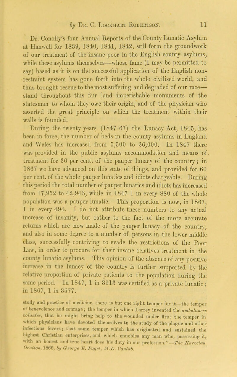 Dr. Conolly's four Annual Reports of the County Lunatic Asylum at Hanwell for 1839, 1840, 1841, 1842, still form the groundwork of our treatment of the insane poor in the English county asylums, while these asylums themselves—whose fame (I may be permitted to say) based as it is on the successful application of the English non- restraint system has gone forth into the whole civilised world, and thus brought rescue to the most suffering and degraded of our race— stand throughout this fair land imperishable monuments of the statesman to whom they owe their origin, and of the physician who asserted the great principle on which the treatment within their walls is founded. During the twenty years (1847-67) the Lunacy Act, 1845, has been in force, the number of beds in the county asylums in England and Wales has increased from 5,500 to 26,000. In 1847 there was provided in the public asylums accommodation and means of treatment for 36 per cent, of the pauper lunacy of the country; in 1867 we have advanced on this state of things, and provided for 60 per cent, of the whole pauper lunatics and idiots chargeable. During this period the total number of pauper lunatics and idiots has increased from 17,952 to 42,943, while in 1847 1 in every 880 of the whole population was a pauper lunatic. This proportion is now, in 1867, 1 in every 494. I do not attribute these numbers to any actual increase of insanity, but rather to the fact of the more accurate returns which are now made of the pauper lunacy of the country, and also in some degree to a number of persons in the lower middle class, successfully contriving to evade the restrictions of the Poor Law, in order to procure for their insane relatives treatment in the county lunatic asylums. This opinion of the absence of any positive increase in the lunacy of the country is further supported by the relative proportion of private patients to the population during the same period. In 1847, 1 in 3913 was certified as a private lunatic; in 1867, 1 in 3577. study and practice of medicine, there is but one right temper for it—the temper of benevolence and conrage ; the temper in which Larrey invented the ambulances volantes, that he might bring help to the wounded under fire; the temper in which physicians have devoted themselves to the study of the plague and other infectious fevers; that same temper which has originated and sustained the highest Christian enterprises, and which ennobles any man who, possessing it, with an honest and true heart does his duty in our profession.”—The Humeian Oration, 1866, by George E. Paget, M.JD. Cantab.