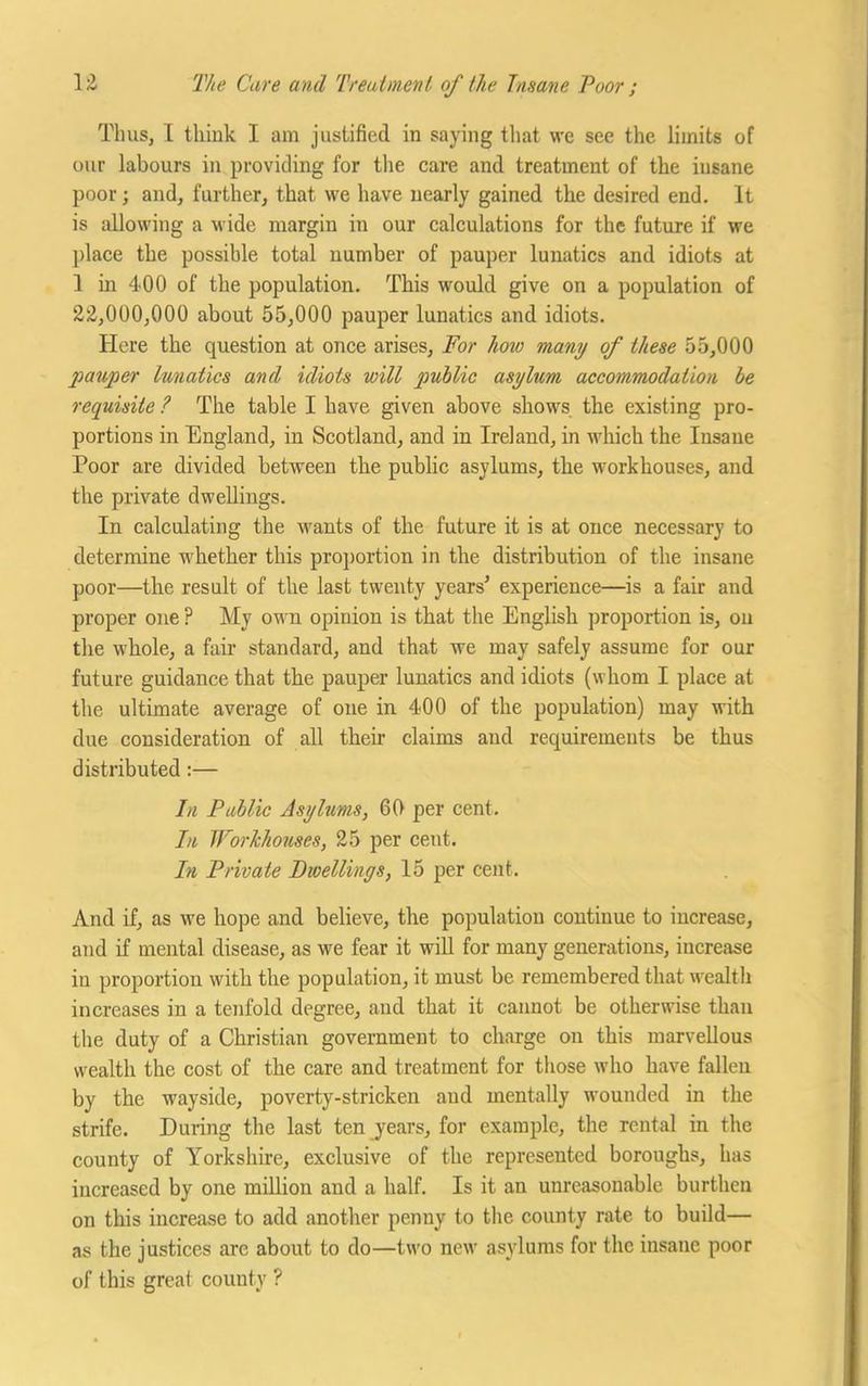 Thus, I think I am justified in saying that we see the limits of our labours in providing for the care and treatment of the insane poor; and, further, that we have nearly gained the desired end. It is allowing a wide margin in our calculations for the future if we place the possible total number of pauper lunatics and idiots at 1 in 4<00 of the population. This would give on a population of 22,000,000 about 55,000 pauper lunatics and idiots. Here the question at once arises, For hoio many of these 55,000 pauper lunatics and idiots will public asylum accommodation be requisite ? The table I have given above shows the existing pro- portions in England, in Scotland, and in Ireland, in which the Insane Poor are divided between the public asylums, the workhouses, and the private dwellings. In calculating the wants of the future it is at once necessary to determine whether this proportion in the distribution of the insane poor—the result of the last twenty years* experience—is a fair and proper one ? My own opinion is that the English proportion is, on the whole, a fair standard, and that we may safely assume for our future guidance that the pauper lunatics and idiots (whom I place at the ultimate average of one in 400 of the population) may with due consideration of all their claims and requirements be thus distributed:— In Public Asylums, 60 per cent. In Workhouses, 25 per cent. In Private Dwellings, 15 per cent. And if, as we hope and believe, the population continue to increase, and if mental disease, as we fear it will for many generations, increase in proportion with the population, it must be remembered that wealth increases in a tenfold degree, and that it cannot be otherwise than the duty of a Christian government to charge on this marvellous wealth the cost of the care and treatment for those who have fallen by the wayside, poverty-stricken and mentally wounded in the strife. During the last ten years, for example, the rental in the county of Yorkshire, exclusive of the represented boroughs, has increased by one million and a half. Is it an unreasonable burthen on this increase to add another penny to the county rate to build— as the justices are about to do—two new asylums for the insane poor of this great county ?