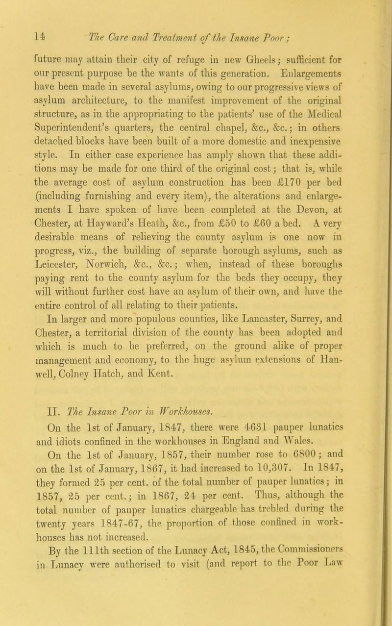 future may attain their city of refuge in new Gheels; sufficient for our present purpose be the wants of this generation. Enlargements have been made in several asylums, owing to our progressive views of asylum architecture, to the manifest improvement of the original structure, as iu the appropriating to the patients’ use of the Medical Superintendent’s quarters, the central chapel, &c., &c.; in others detached blocks have been built of a more domestic and inexpensive style. In either case experience has amply shown that these addi- tions may be made for one third of the original cost; that is, while the average cost of asylum construction has been £170 per bed (including furnishing and every item), the alterations and enlarge- ments I have spoken of have been completed at the Devon, at Chester, at Hayward’s Heath, &c., from £50 to £60 a bed. A. very desirable means of relieving the county asylum is one now in progress, viz., the building of separate borough asylums, such as Leicester, Norwich, &c., &c.; when, instead of these boroughs paying rent to the county asylum for the beds they occupy, they will without further cost have an asylum of their own, and have the entire control of all relating to their patients. In larger and more populous counties, like Lancaster, Surrey, and Chester, a territorial division of the county has been adopted and which is much to be preferred, on the ground alike of proper management and economy, to the huge asylum extensions of Hau- well, Colney Hatch, and Kent. II. The Insane Poor in Workhouses. On the 1st of January, 1847, there were 4631 pauper lunatics and idiots confined in the workhouses in England and Wales. On the 1st of January, 1857, their number rose to 6800 ; and on the 1st of January, 1867, it had increased to 10,307. In 1847, they formed 25 per cent, of the total number of pauper lunatics; in 1857, 25 per cent.; in 1867, 24 per cent. Thus, although the total number of pauper lunatics chargeable has trebled during the twenty years 1847-67, the proportion of those confiued in work- houses has not increased. By the 111th section of the Lunacy Act, 1845, the Commissioners in Lunacy were authorised to visit (and report to the Poor Law