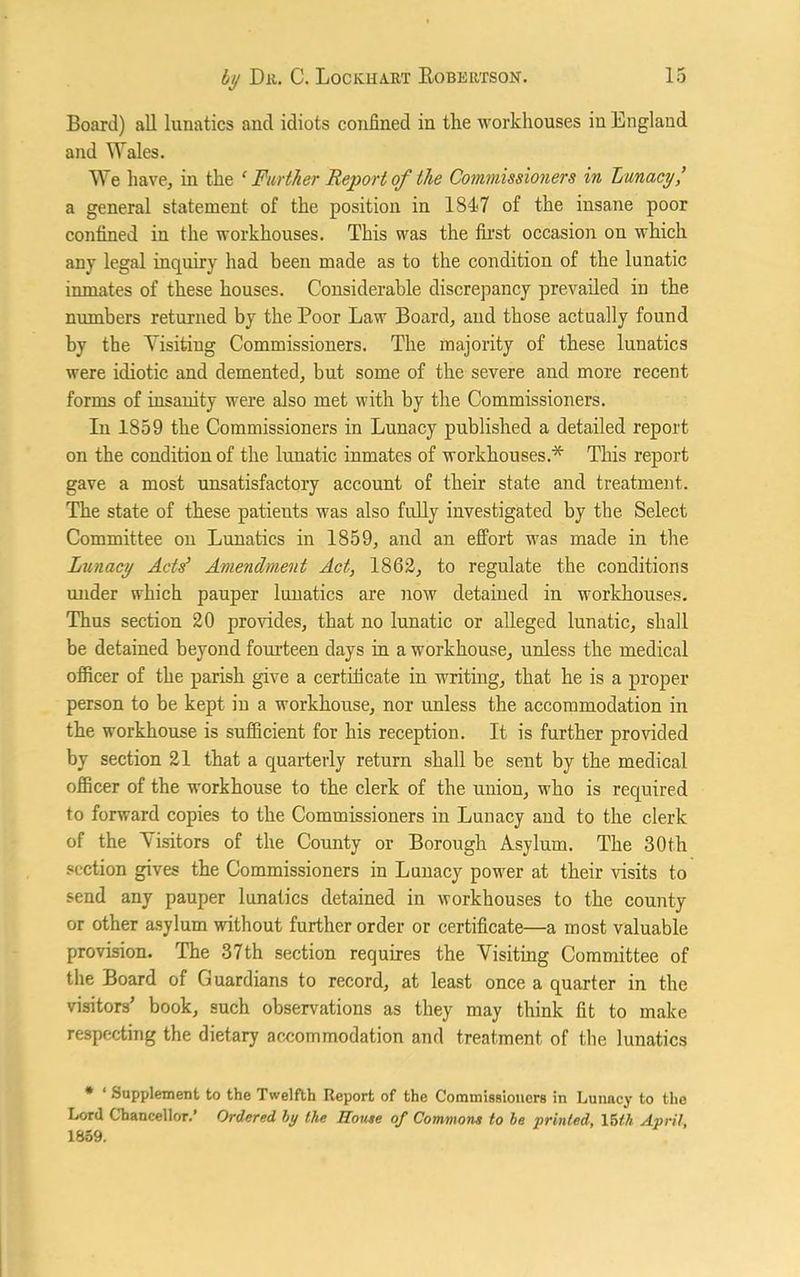 Board) all lunatics and idiots confined in the workhouses in England and Wales. We have, in the ‘ Further Report of the Commissioners in Lunacy/ a general statement of the position in 184<7 of the insane poor confined in the workhouses. This was the first occasion on which any legal inquiry had been made as to the condition of the lunatic inmates of these houses. Considerable discrepancy prevailed in the numbers returned by the Poor Law Board, and those actually found by the Visiting Commissioners. The majority of these lunatics were idiotic and demented, but some of the severe and more recent forms of insanity were also met with by the Commissioners. In 1859 the Commissioners in Lunacy published a detailed report on the condition of the lunatic inmates of workhouses.* This report gave a most unsatisfactory account of their state and treatment. The state of these patients was also fully investigated by the Select Committee on Lunatics in 1859, and an effort was made in the Lunacy Acts’ Amendment Act, 1862, to regulate the conditions under which pauper lunatics are now detained in workhouses. Thus section 20 provides, that no lunatic or alleged lunatic, shall be detained beyond fourteen days in a workhouse, unless the medical officer of the parish give a certificate in writing, that he is a proper person to be kept in a workhouse, nor unless the accommodation in the workhouse is sufficient for his reception. It is further provided by section 21 that a quarterly return shall be sent by the medical officer of the workhouse to the clerk of the union, who is required to forward copies to the Commissioners in Lunacy and to the clerk of the Visitors of the County or Borough Asylum. The 30th section gives the Commissioners in Lunacy power at their visits to send any pauper lunatics detained in workhouses to the county or other asylum without further order or certificate—a most valuable provision. The 37th section requires the Visiting Committee of the Board of Guardians to record, at least once a quarter in the visitors’ book, such observations as they may think fit to make respecting the dietary accommodation and treatment of the lunatics * 1 Supplement to the Twelfth Report of the Commissioners in Lunacy to the Lord Chancellor.’ Ordered by the Rouse of Commons to be printed, 15th April, 1859.