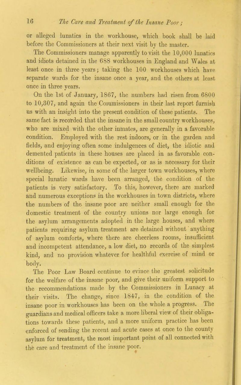 or alleged lunatics in the. workhouse, which book shall be laid before the Commissioners at their next visit by the master. The Commissioners manage apparently to visit the 10,000 lunatics and idiots detained in the 688 workhouses in England and Wales at least once in three years; taking the 100 workhouses which have separate wards for the insane once a year, and the others at least once in three years. On the 1st of January, 1867, the numbers had risen from 6800 to 10,307, and again the Commissioners in their last report furnish us with an insight into the present condition of these patients. The same fact is recorded that the insane in the small country workhouses, who are mixed with the other inmates, are generally in a favorable condition. Employed with the rest indoors, or in the garden and fields, and enjoying often some indulgences of diet, the idiotic and demented patients in these houses are placed in as favorable con- ditions of existence as can be expected, or as is necessary for their wellbeing. Likewise, in some of the larger town workhouses, where special lunatic wards have been arranged, the condition of the patients is very satisfactory. To this, however, there are marked and numerous exceptions in the workhouses in town districts, where the numbers of the insane poor are neither small enough for the domestic treatment of the country unions nor large enough for the asylum arrangements adopted in the large houses, and where patients requiring asylum treatment are detained without anything of asylum comforts, where there are cheerless rooms, insufficient and incompetent attendance, a low diet, no records of the simplest kind, and no provision whatever for healthful exercise of mind or body. The Poor Law Board continue to evince the greatest solicitude for the welfare of the insane poor, and give their uniform support to the recommendations made by the Commissioners in Lunacy at their visits. The change, since 1847, in the condition of the insane poor in workhouses has been on the whole a progress. The guardians and medical officers take a more liberal view of their obliga- tions towards these patients, and a more uniform practice has been enforced of sending the recent and acute cases at once to the county asylum for treatment, the most important point of all connected with the care and treatment of the insane poor.