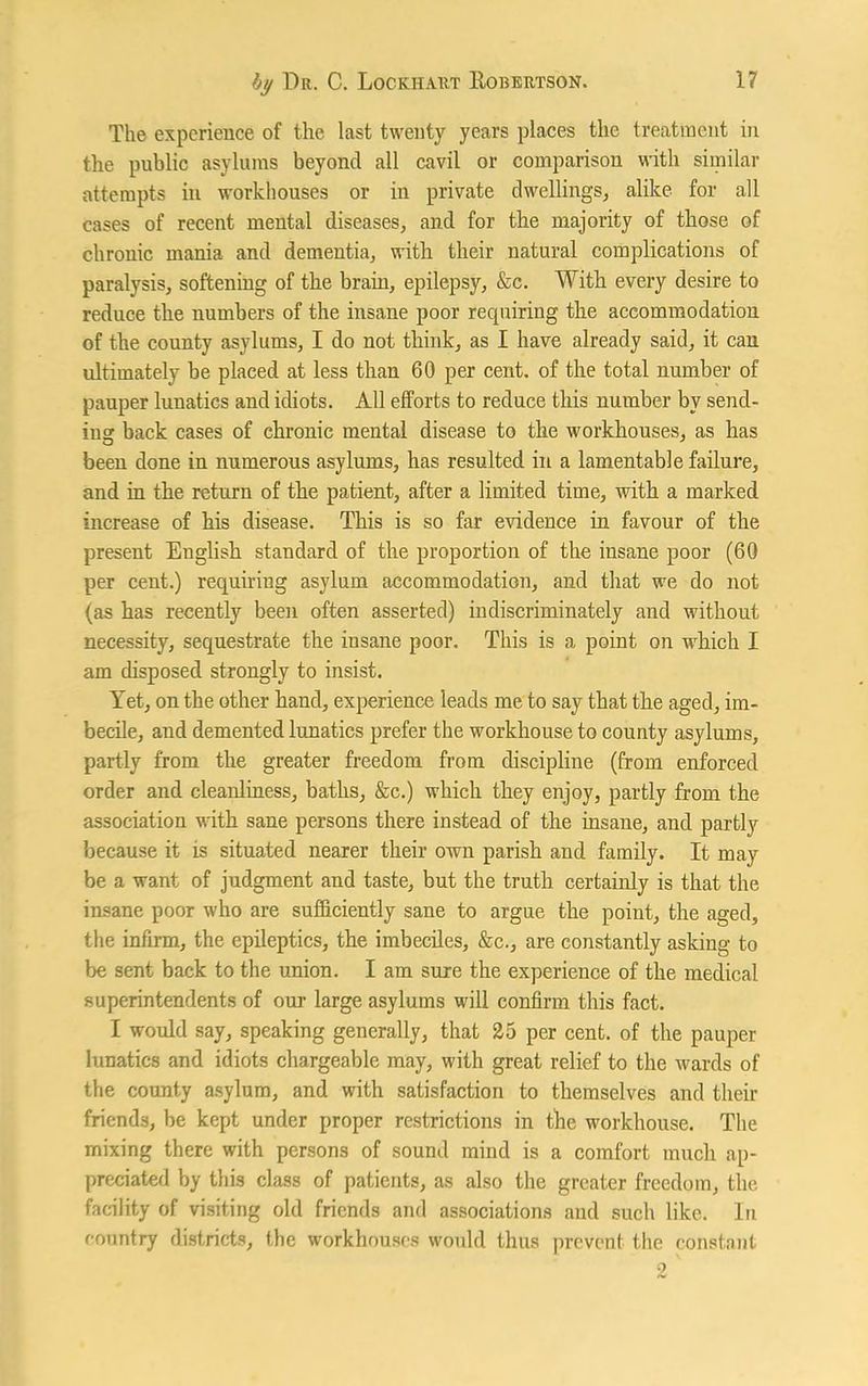 The experience of the last twenty years places the treatment in the public asylums beyond all cavil or comparison with similar attempts in workhouses or in private dwellings, alike for all cases of recent mental diseases, and for the majority of those of chronic mania and dementia, with their natural complications of paralysis, softening of the brain, epilepsy, &c. With every desire to reduce the numbers of the insane poor rec|uiring the accommodation of the county asylums, I do not think, as I have already said, it can ultimately be placed at less than 60 per cent, of the total number of pauper lunatics and idiots. All efforts to reduce this number by send- ing back cases of chronic mental disease to the workhouses, as has been done in numerous asylums, has resulted in a lamentable failure, and in the return of the patient, after a limited time, with a marked increase of his disease. This is so far evidence in favour of the present English standard of the proportion of the insane poor (60 per cent.) requiring asylum accommodation, and that we do not (as has recently been often asserted) indiscriminately and without necessity, sequestrate the insane poor. This is a point on which I am disposed strongly to insist. Yet, on the other hand, experience leads me to say that the aged, im- becile, and demented lunatics prefer the workhouse to county asylums, partly from the greater freedom from discipline (from enforced order and cleanliness, baths, &c.) which they enjoy, partly from the association with sane persons there instead of the insane, and partly because it is situated nearer their own parish and family. It may be a want of judgment and taste, but the truth certainly is that the insane poor who are sufficiently sane to argue the point, the aged, the infirm, the epileptics, the imbeciles, &c., are constantly asking to be sent back to the union. I am sure the experience of the medical superintendents of our large asylums will confirm this fact. I would say, speaking generally, that 25 per cent, of the pauper lunatics and idiots chargeable may, with great relief to the wards of the county asylum, and with satisfaction to themselves and their friends, be kept under proper restrictions in the workhouse. The mixing there with persons of sound mind is a comfort much ap- preciated by this class of patients, as also the greater freedom, the. facility of visiting old friends and associations and such like. In country districts, the workhouses would thus prevent the constant